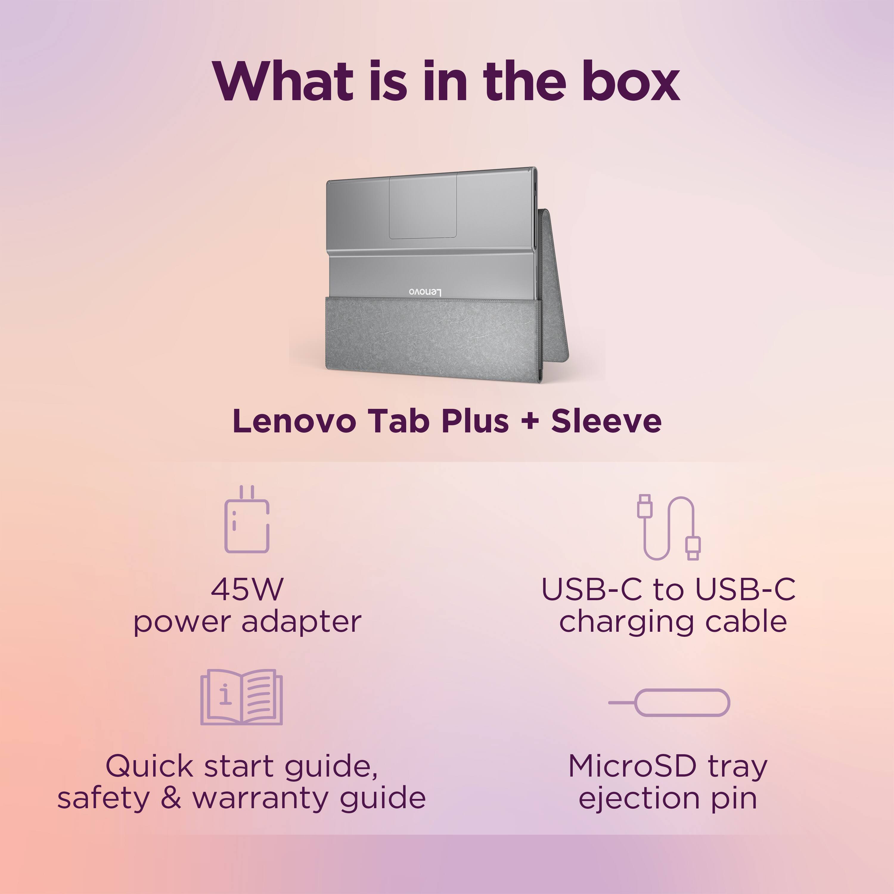 What is in the box: Lenovo Tab Plus + Sleeve 45W power adapter USB-C to USB-C charging cable Quick start guide, safety & warranty guide MicroSD tray ejection pin