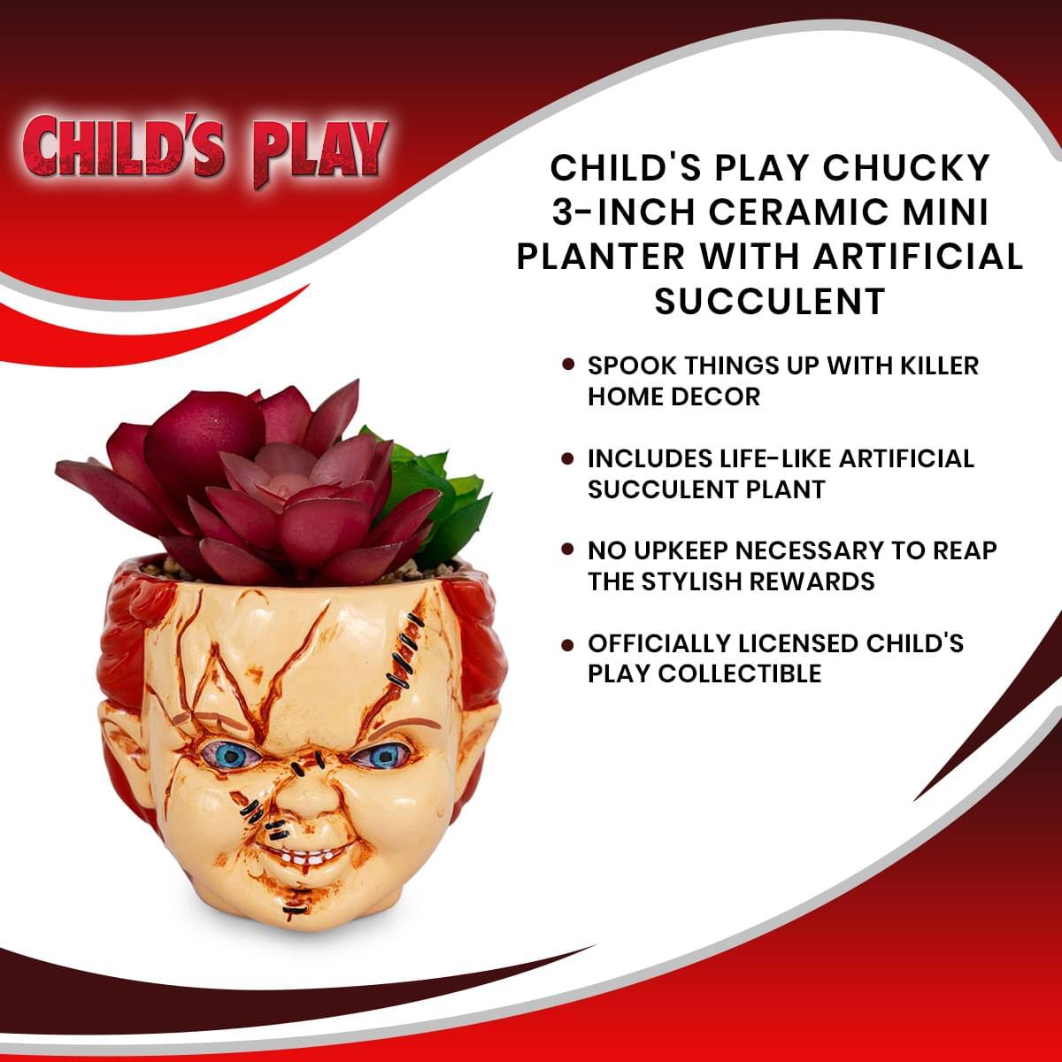 CHILD'S PLAY

CHILD'S PLAY CHUCKY 3-INCH CERAMIC MINI PLANTER WITH ARTIFICIAL SUCCULENT

- SPOOK THINGS UP WITH KILLER HOME DECOR
- INCLUDES LIFE-LIKE ARTIFICIAL SUCCULENT PLANT
- NO UPKEEP NECESSARY TO REAP THE STYLISH REWARDS
- OFFICIALLY LICENSED CHILD'S PLAY COLLECTIBLE