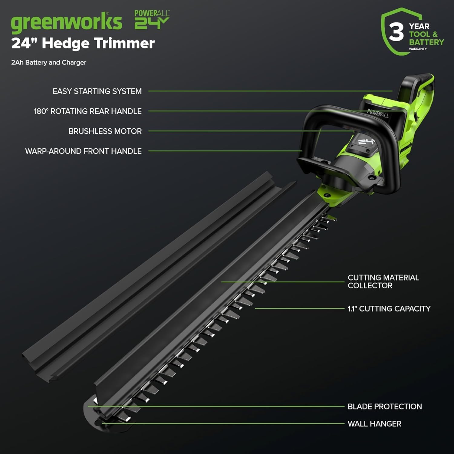 POWERALL greenworks 24V 24" Hedge Trimmer  
2Ah Battery and Charger  
3 YEAR TOOL & BATTERY WARRANTY  
EASY STARTING SYSTEM  
180° ROTATING REAR HANDLE  
BRUSHLESS MOTOR  
WARP-AROUND FRONT HANDLE  
CUTTING MATERIAL COLLECTOR  
1.1" CUTTING CAPACITY  
BLADE PROTECTION  
WALL HANGER