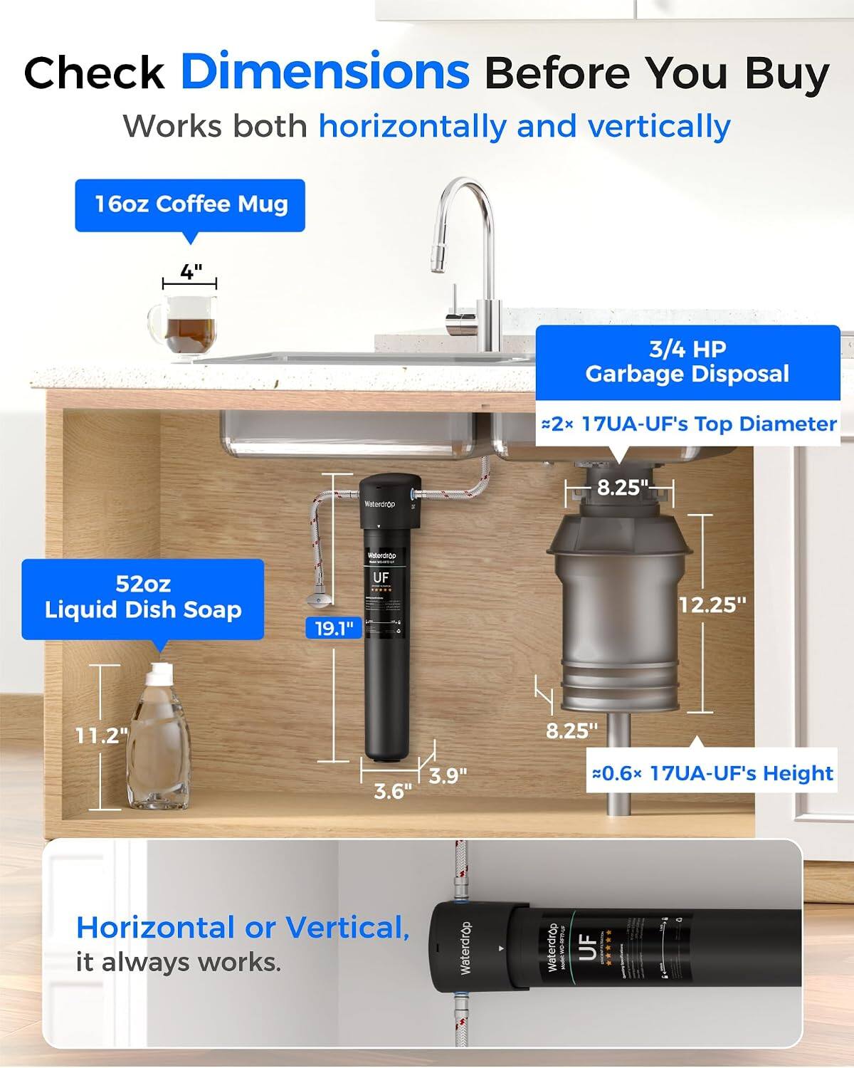 Check Dimensions Before You Buy  
Works both horizontally and vertically  

16oz Coffee Mug  
4"  

3/4 HP Garbage Disposal  
~2x 17UA-UF's Top Diameter  

52oz Liquid Dish Soap  
19.1"  

UF  
12.25"  
8.25"  
3.9"  
3.6"  
~0.6x 17UA-UF's Height  

Horizontal or Vertical, it always works.