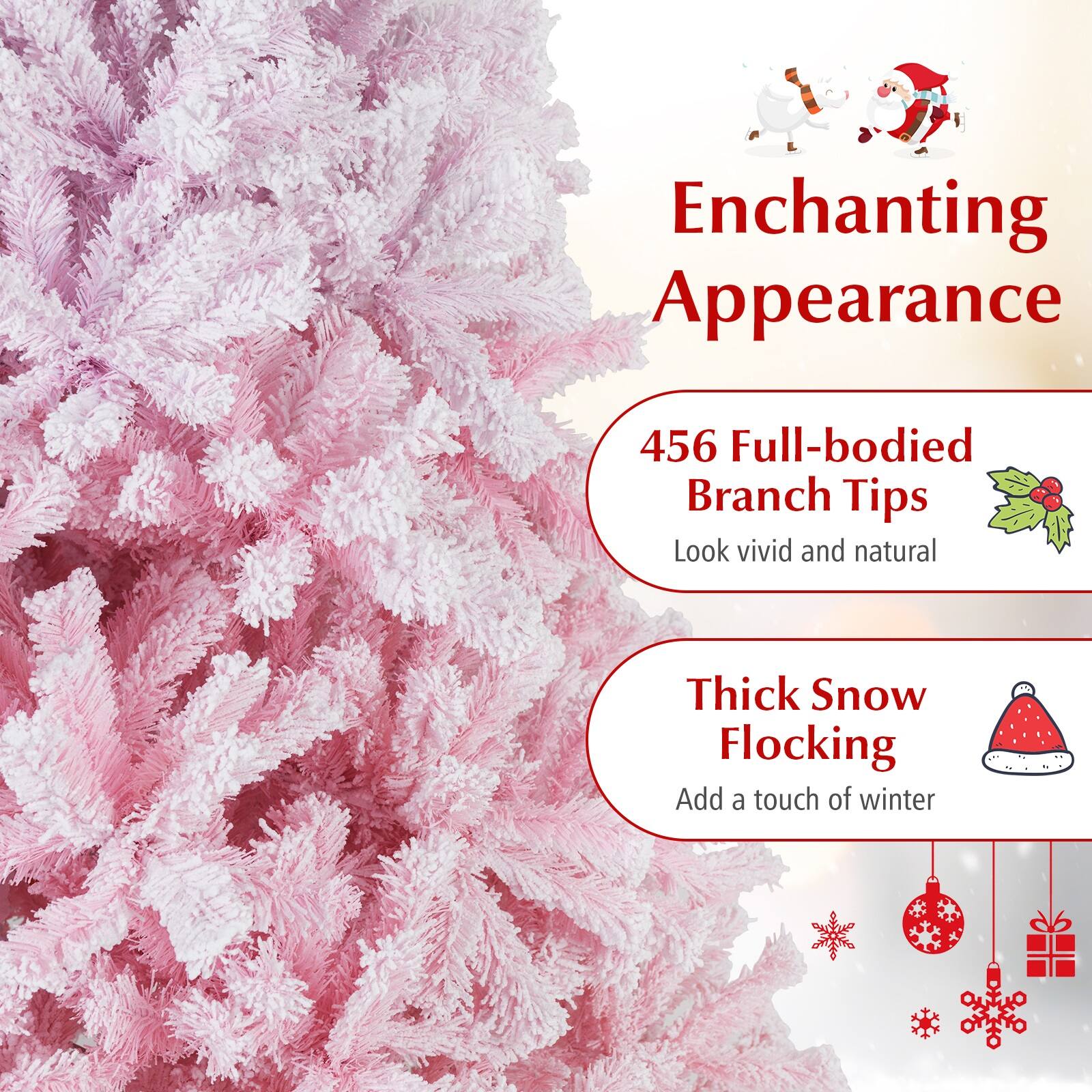 Enchanting Appearance

456 Full-bodied Branch Tips  
Look vivid and natural

Thick Snow Flocking  
Add a touch of winter