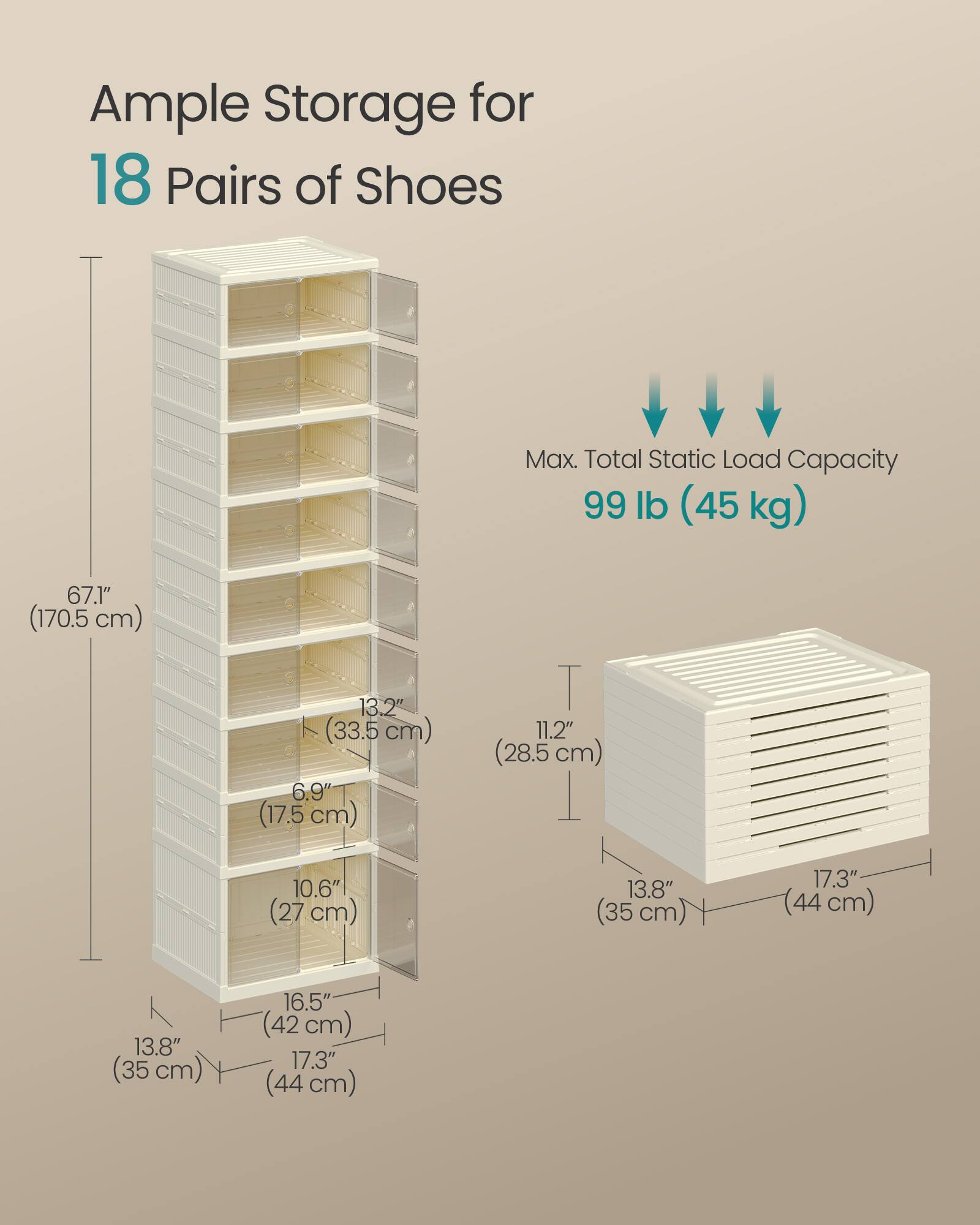 Ample Storage for 18 Pairs of Shoes  
Max. Total Static Load Capacity 99 lb (45 kg)  
67.1" (170.5 cm)  
13.2" (33.5 cm)  
6.9" (17.5 cm)  
11.2" (28.5 cm)  
10.6" (27 cm)  
13.8" (35 cm)  
16.5" (42 cm)  
17.3" (44 cm)
