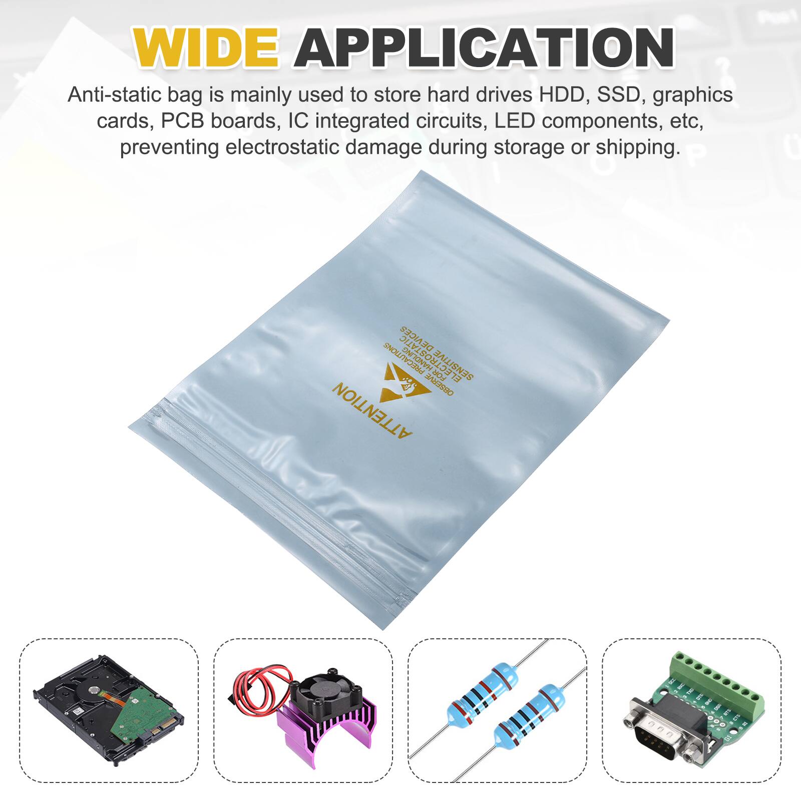 WIDE APPLICATION

Anti-static bag is mainly used to store hard drives HDD, SSD, graphics cards, PCB boards, IC integrated circuits, LED components, etc, preventing electrostatic damage during storage or shipping.

P 0 DEAICER PRECAUTIONS ELECTROSTATI FOR SENSITIVE 13 SAM ATTENTION