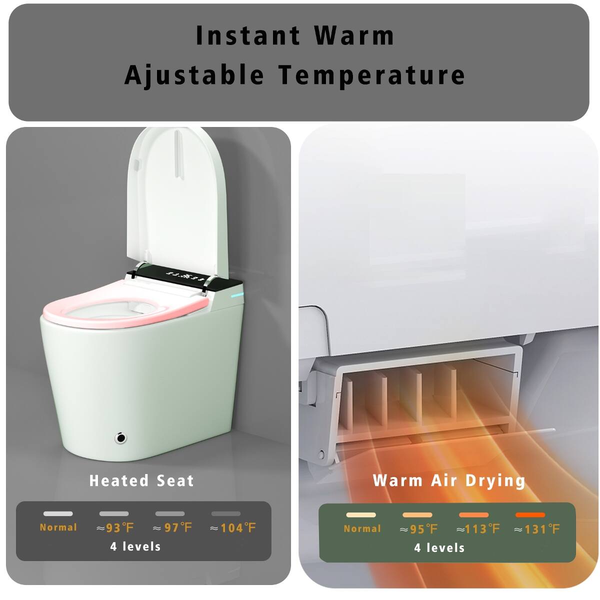 Instant Warm Adjustable Temperature

Heated Seat
Warm Air Drying

Normal
93F 97F 104F
4 levels

Normal
95F 113F 131F
4 levels
