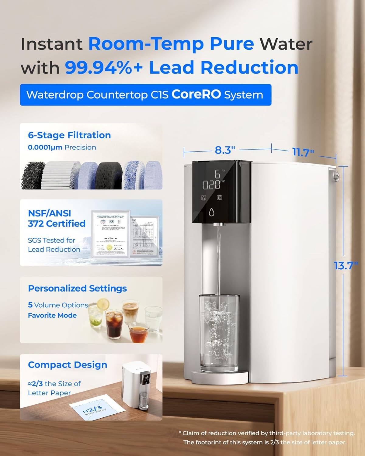 Instant Room-Temp Pure Water with 99.94%+ Lead Reduction  
Waterdrop Countertop C1S CoreRO System  

6-Stage Filtration  
0.0001µm Precision  

NSF/ANSI 372 Certified  
SGS Tested for Lead Reduction  

Personalized Settings  
5 Volume Options  
Favorite Mode  

Compact Design  
~2/3 the Size of Letter Paper  

Claim of reduction verified by third-party laboratory testing.  
The footprint of this system is 2/3 the size of letter paper.