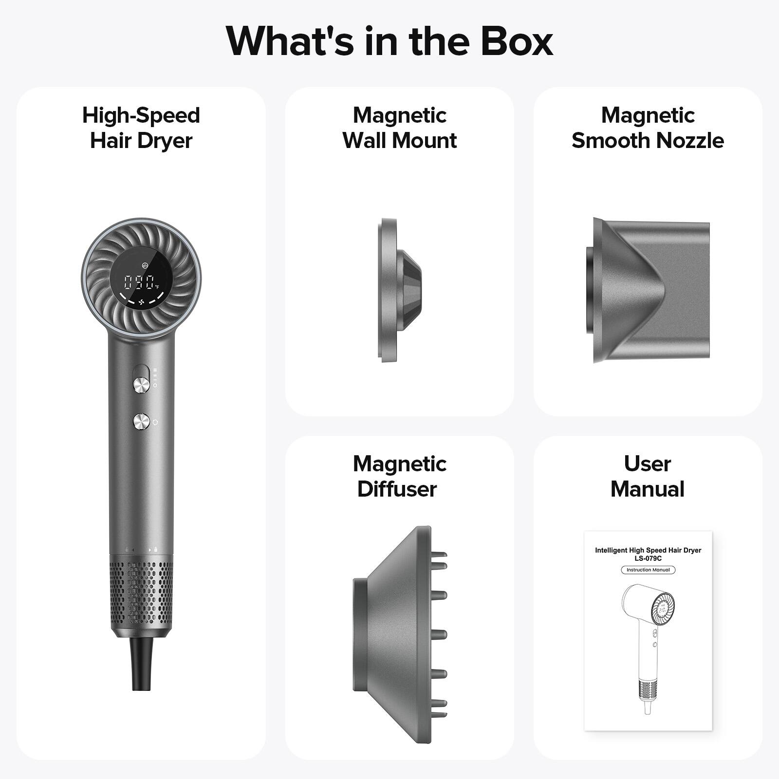 What's in the Box

- High-Speed Hair Dryer
- Magnetic Wall Mount
- Magnetic Smooth Nozzle
- Magnetic Diffuser
- User Manual

Intelligent High Speed Hair Dryer  
Instruction Manual