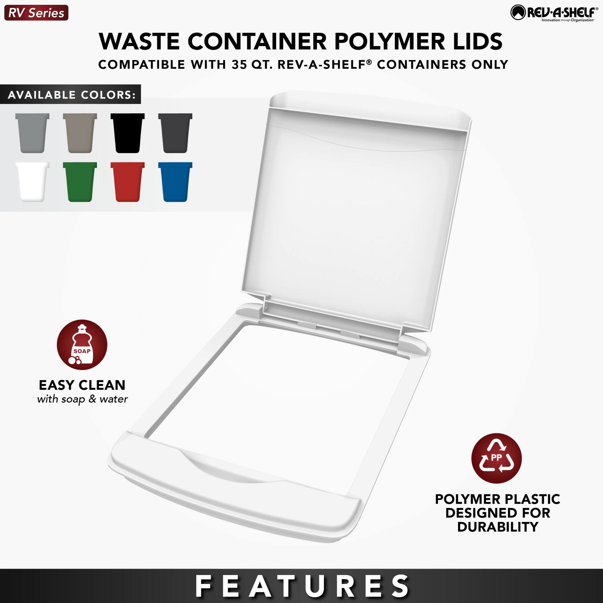 RV Series

WASTE CONTAINER POLYMER LIDS  
COMPATIBLE WITH 35 QT. REV-A-SHELF® CONTAINERS ONLY

AVAILABLE COLORS:  
[Icons of various colored lids]

EASY CLEAN  
with soap & water

POLYMER PLASTIC  
DESIGNED FOR DURABILITY

FEATURES