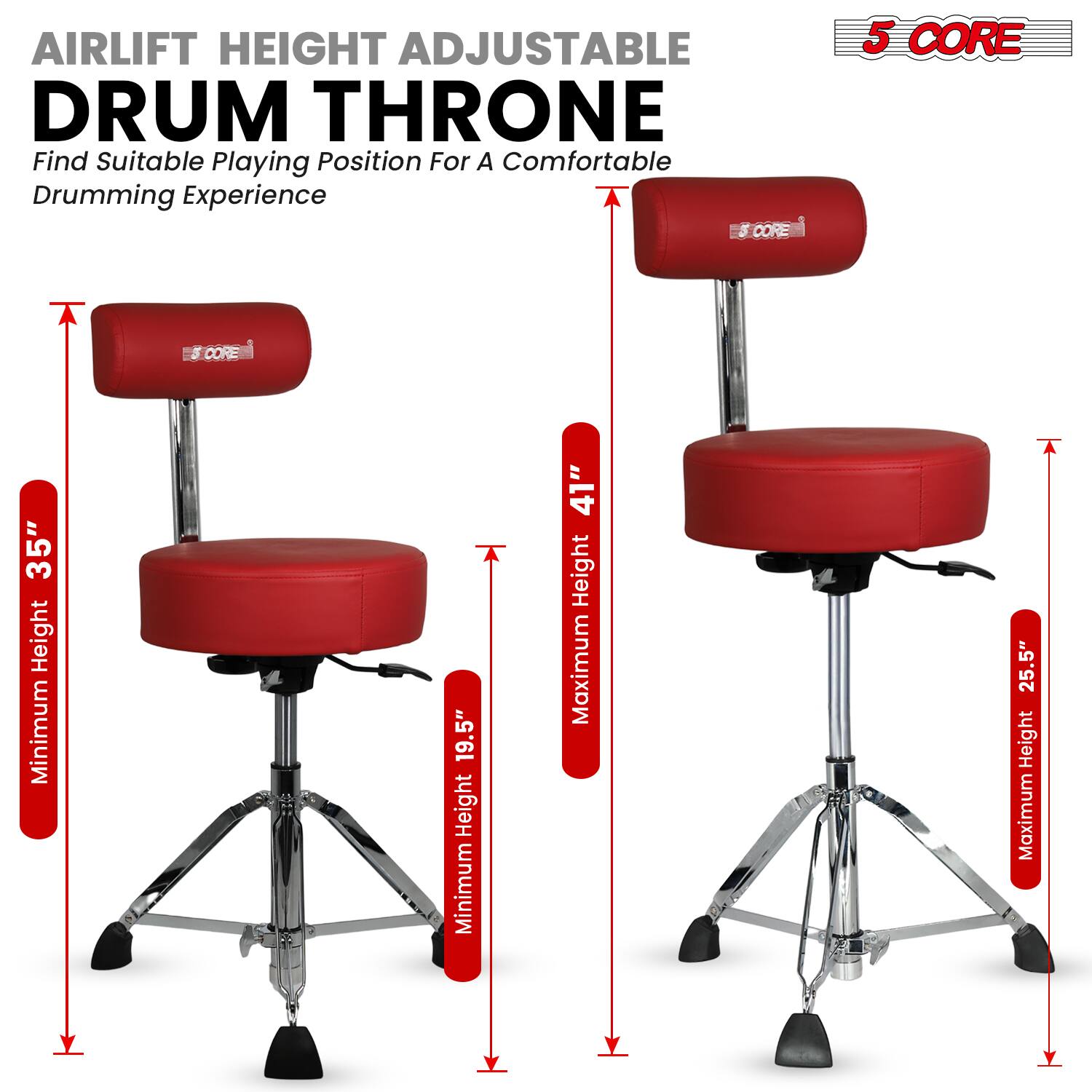 AIRLIFT HEIGHT ADJUSTABLE DRUM THRONE  
Find Suitable Playing Position For A Comfortable Drumming Experience  

5 CORE  

Minimum Height: 19.5"  
Maximum Height: 25.5"  

Minimum Height: 35"  
Maximum Height: 41"