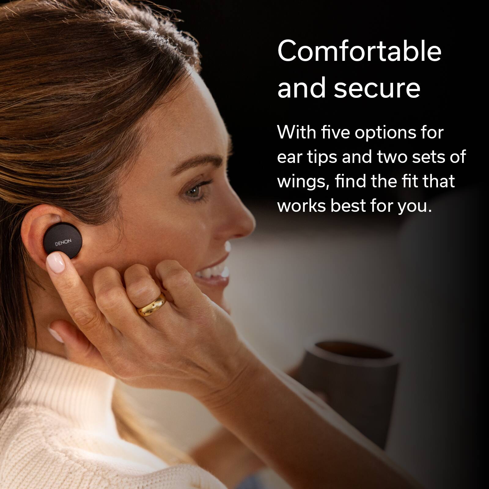 Comfortable and secure With five options for ear tips and two sets of wings, find the fit that works best for you. Denon.