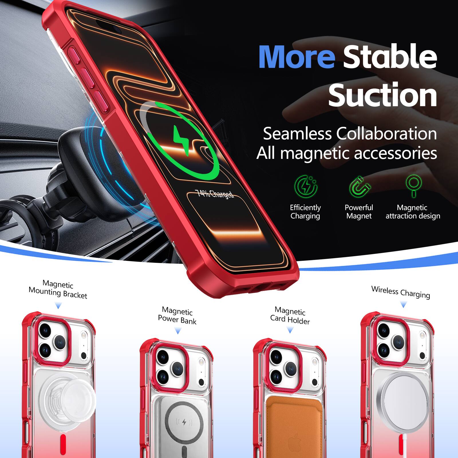 More Stable Suction  
Seamless Collaboration  
All magnetic accessories  

Efficiently Charging  
Powerful Magnet  
Magnetic attraction design  

Magnetic Mounting Bracket  
Magnetic Power Bank  
Magnetic Card Holder  
Wireless Charging