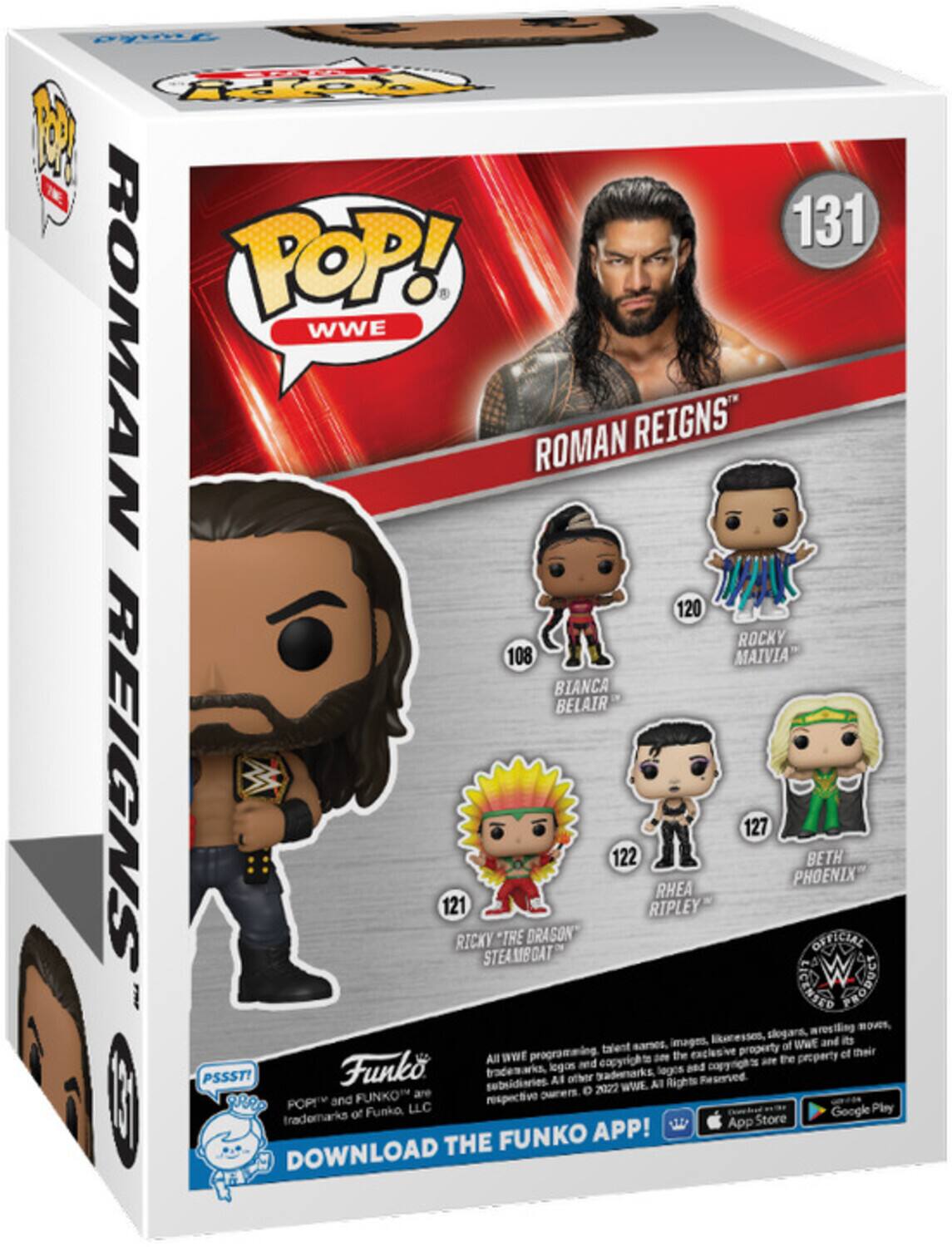 Pyne ST M W 131 POP! WWE ROMAN REIGNS" 120 ROCKY MAIVIA BIANCA BELAIR REIGNS 121 RICKY STEAMGAT *THE DRAGON 122 RIPLEY RHEA 127 PHOENIX BETH OFICIAL W DILNEOIS O moreling nows, Eecesses slogars, its sarses, images. of WWE and programming talent exclusive property et their All WWE am the the proparty and eopyrights copyrights are Funko trademarks, logos legos and PSSST! Al other grademarks Reserved subsidiaries. 2022 WWE. All Rights are orers  POPE and FUNKO respective of Funko LLC Google Play trademarks App Store FUNKO APP! DOWNLOAD THE
