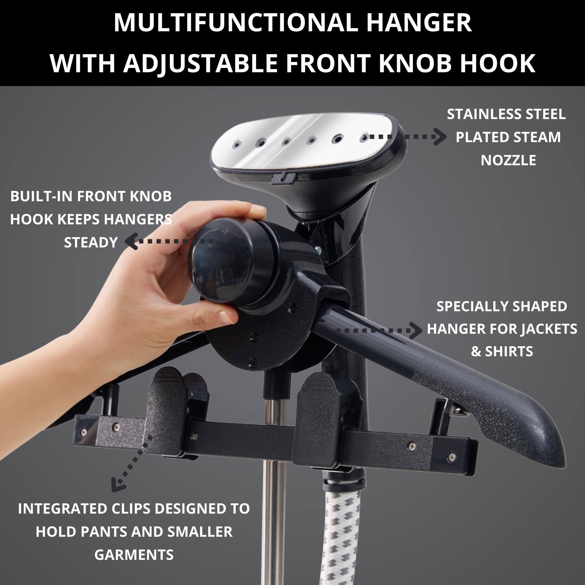 MULTIFUNCTIONAL HANGER WITH ADJUSTABLE FRONT KNOB HOOK

- BUILT-IN FRONT KNOB HOOK KEEPS HANGERS STEADY
- STAINLESS STEEL PLATED STEAM NOZZLE
- SPECIALLY SHAPED HANGER FOR JACKETS & SHIRTS
- INTEGRATED CLIPS DESIGNED TO HOLD PANTS AND SMALLER GARMENTS