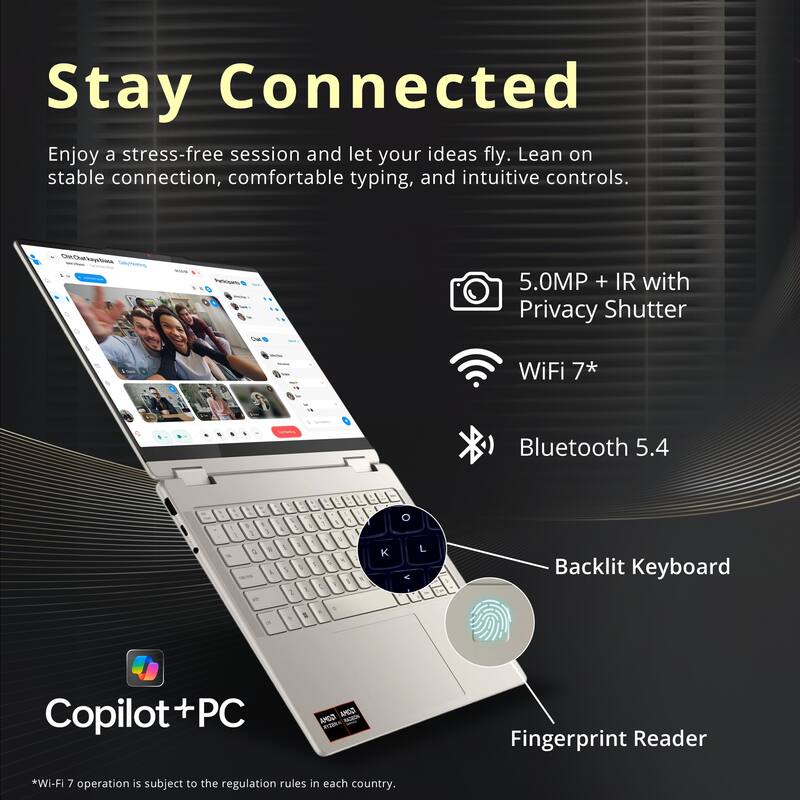 Stay Connected

Enjoy a stress-free session and let your ideas fly. Lean on stable connection, comfortable typing, and intuitive controls.

- 5.0MP + IR with Privacy Shutter
- WiFi 7*
- Bluetooth 5.4
- Backlit Keyboard
- Fingerprint Reader

*Wi-Fi 7 operation is subject to the regulation rules in each country.

Copilot+PC