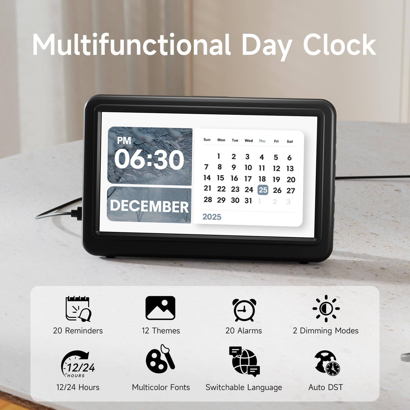 Multifunctional Day Clock

PM 06:30  
DECEMBER 2025

Sun 1 8 15 22 29  
Mon 2 9 16 23 30  
Tue 3 10 17 24 31  
Wed 4 11 18 25 1  
Thu 5 12 19 26 2  
Fri 6 13 20 27 3  
Sat 7 14 21 28  

20 Reminders  
12 Themes  
20 Alarms  
2 Dimming Modes  
12/24 Hours  
Multicolor Fonts  
Switchable Language  
Auto DST