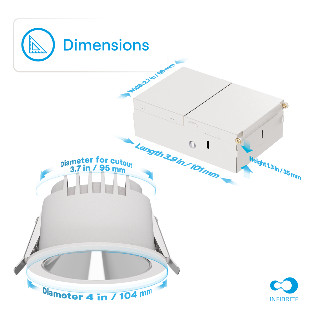 Dimensions

- Width: 2.7 in / 69 mm
- Length: 3.9 in / 101 mm
- Height: 1.3 in / 35 mm
- Diameter for cutout: 3.7 in / 95 mm
- Diameter: 4 in / 104 mm

INFIBRITE