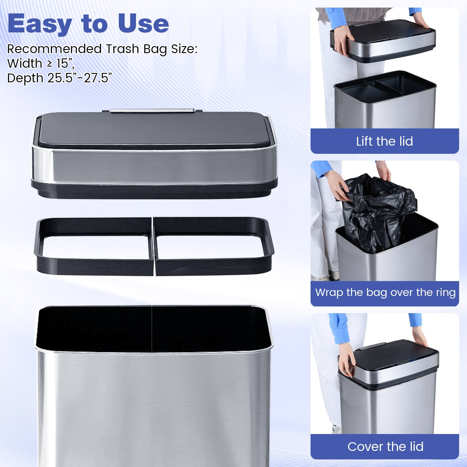 Easy to Use

Recommended Trash Bag Size:
Width ≥ 15",
Depth 25.5"-27.5"

Lift the lid

Wrap the bag over the ring

Cover the lid