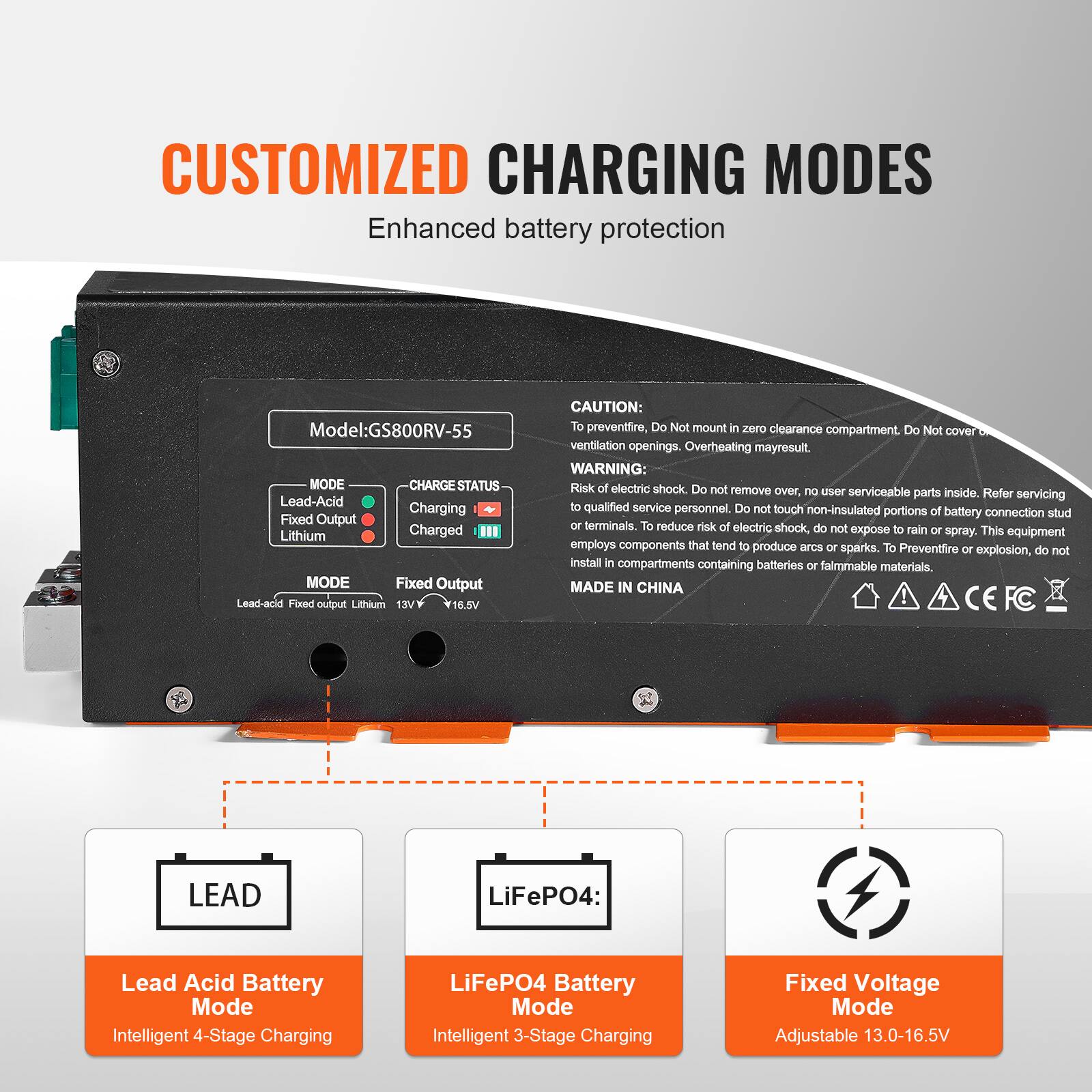CUSTOMIZED CHARGING MODES  
Enhanced battery protection

Model: GS800RV-55

MODE  
- Lead-Acid  
- Fixed Output  
- Lithium  

CHARGE STATUS  
- Charging  
- Fixed Output  
- Charged  

CAUTION:  
To prevent fire, Do Not mount in zero clearance compartment. Do Not cover ventilation openings. Overheating may result.  

WARNING:  
Risk of electric shock. Do not remove over, no user serviceable parts inside. Refer servicing to qualified service personnel. Do not touch non-insulated portions of battery connection stud or terminals. To reduce risk of electric shock, do not expose to rain or spray. This equipment employs components that tend to produce arcs or sparks. To Prevent fire or explosion, do not install in compartments containing batteries or flammable materials.  

MADE IN CHINA

LEAD  
Lead Acid Battery Mode  
Intelligent 4-Stage Charging

LiFePO4:  
LiFePO4 Battery Mode  
Intelligent 3-Stage Charging

Fixed Voltage Mode  
Adjustable 13.0-16.5V