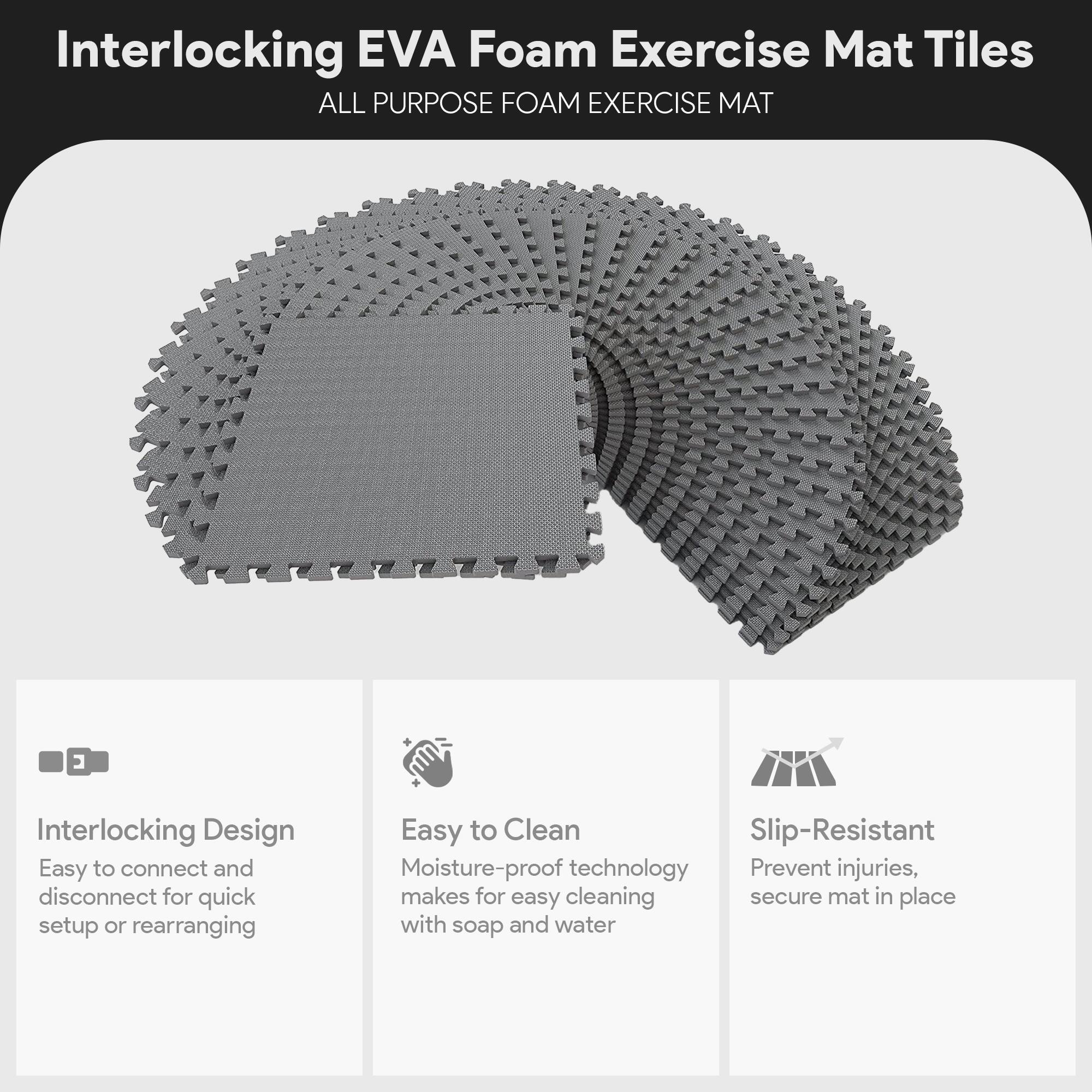 Interlocking EVA Foam Exercise Mat Tiles

ALL PURPOSE FOAM EXERCISE MAT

- Interlocking Design
  - Easy to connect and disconnect for quick setup or rearranging

- Easy to Clean
  - Moisture-proof technology makes for easy cleaning with soap and water

- Slip-Resistant
  - Prevent injuries, secure mat in place