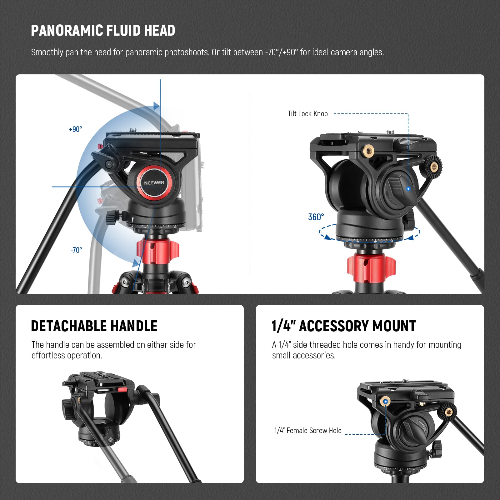 PANORAMIC FLUID HEAD  
Smoothly pan the head for panoramic photoshoots. Or tilt between -70/+90° for ideal camera angles.  

Tilt Lock Knob  

NEEWER 360  

DETACHABLE HANDLE  
The handle can be assembled on either side for effortless operation.  

1/4" ACCESSORY MOUNT  
A 1/4" side threaded hole comes in handy for mounting small accessories.  

1/4" Female Screw Hole