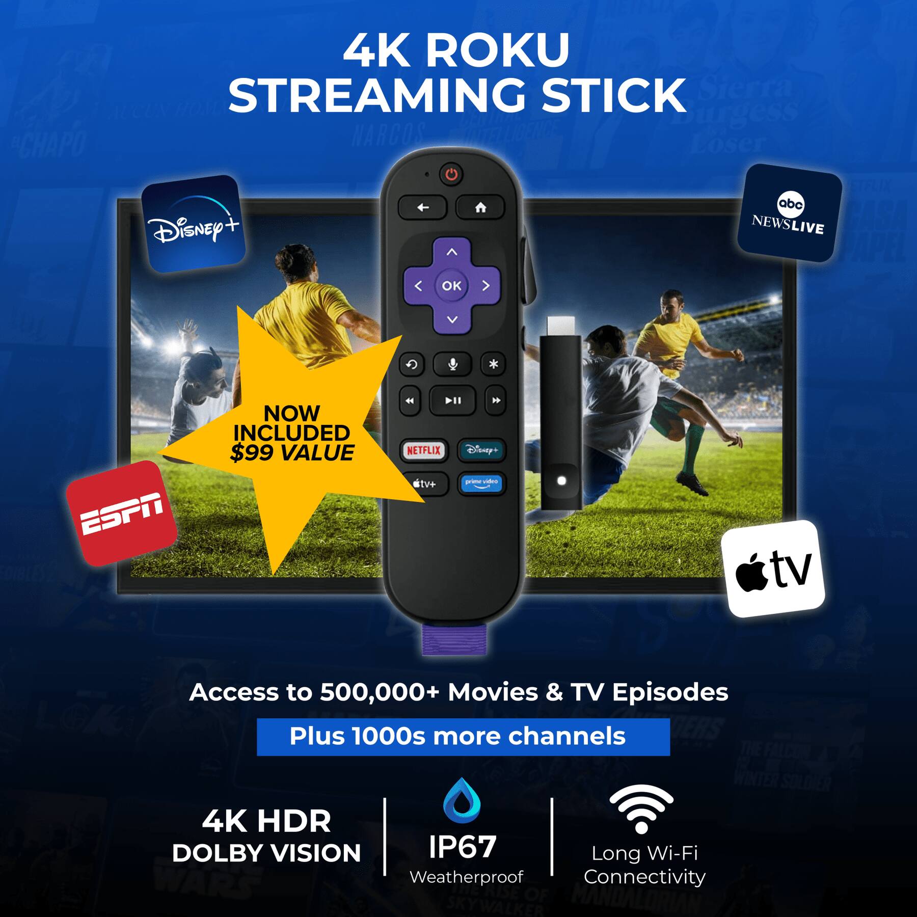 4K Roku Streaming Stick  
Sierra Burgess Is a Loser  
Chapo  
Narcos  
Lser  
Stelix  
abc  
Pasa  
Disney+  
News Live  
Papel  
Ok  
ESPN  
Now Included $99 Value  
Netflix  
VIR  
Elsseys  
Des TV  
Access to 500,000+ Movies & TV Episodes  
Plus 1000s more channels  
The Falcon  
Winter Soldier  
4K HDR  
Dolby Vision  
IP67  
Long Wi-Fi  
Weatherproof Connectivity  
The Mandalorian  
Skywalker