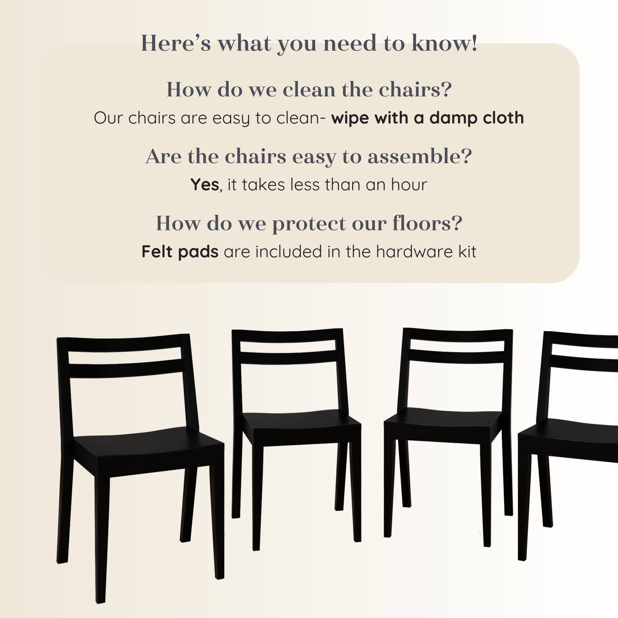Here's what you need to know!

How do we clean the chairs?
Our chairs are easy to clean- wipe with a damp cloth

Are the chairs easy to assemble?
Yes, it takes less than an hour

How do we protect our floors?
Felt pads are included in the hardware kit