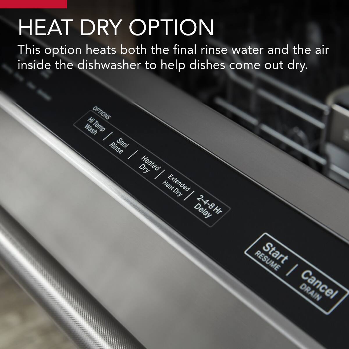 HEAT DRY OPTION  
This option heats both the final rinse water and the air inside the dishwasher to help dishes come out dry.

OPTIONS  
Hi Temp Wash  
Rinse  
Sani  
Heated Dry  
Extended Dry  
2-4-8Hr Delay  

Start  
RESUME  
Cancel  
DRAIN