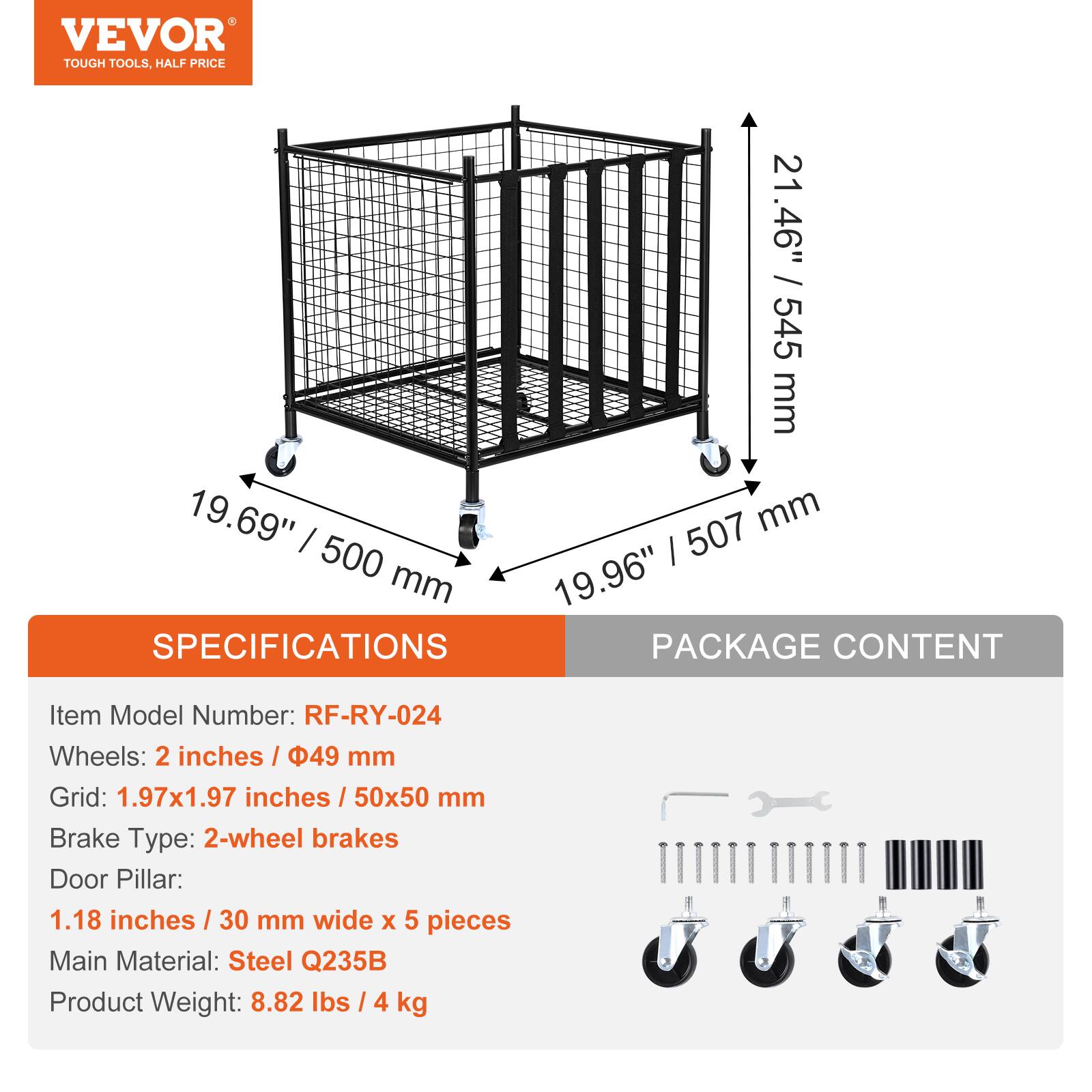 VEVOR TOUGH TOOLS, HALF PRICE

21.46" / 545 mm
19.69" / 500 mm
19.96" / 507 mm

SPECIFICATIONS
Item Model Number: RF-RY-024
Wheels: 2 inches / 49 mm
Grid: 1.97x1.97 inches / 50x50 mm
Brake Type: 2-wheel brakes
Door Pillar: 1.18 inches / 30 mm wide x 5 pieces
Main Material: Steel Q235B
Product Weight: 8.82 lbs / 4 kg

PACKAGE CONTENT