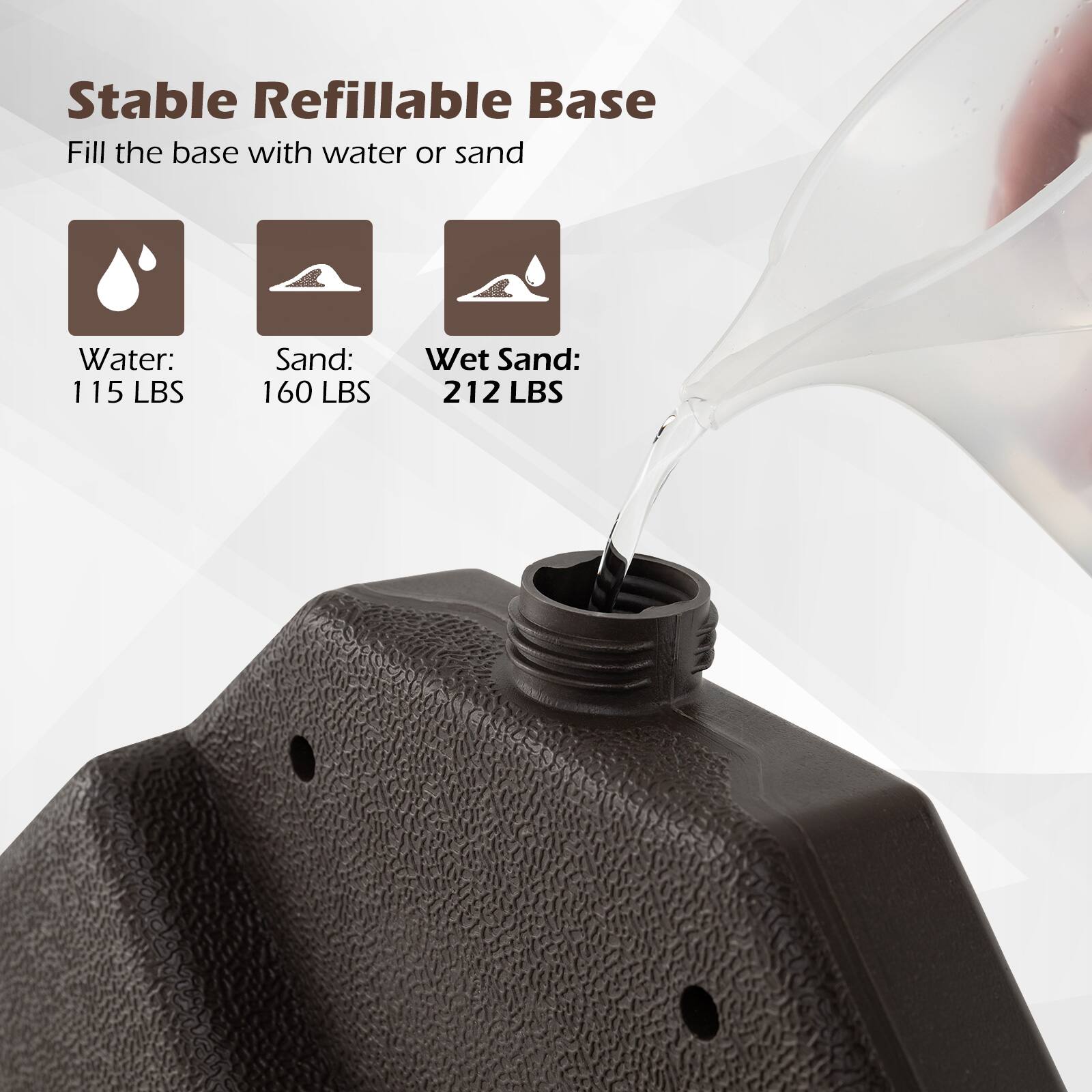 Stable Refillable Base  
Fill the base with water or sand  

Water: 115 LBS  
Sand: 160 LBS  
Wet Sand: 212 LBS