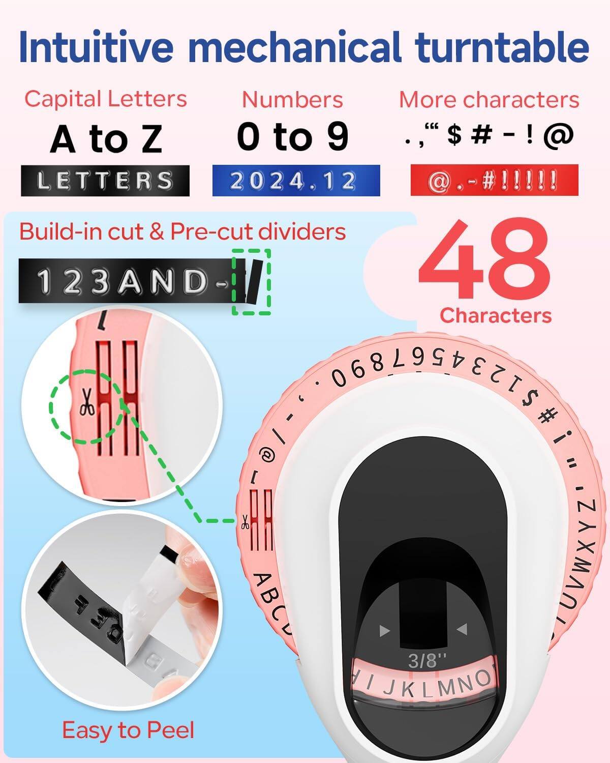 Intuitive mechanical turntable

Capital Letters  
A to Z

Numbers  
0 to 9

More characters  
., "$ # - ! @

Build-in cut & Pre-cut dividers  
123AND-

48 Characters

Easy to Peel