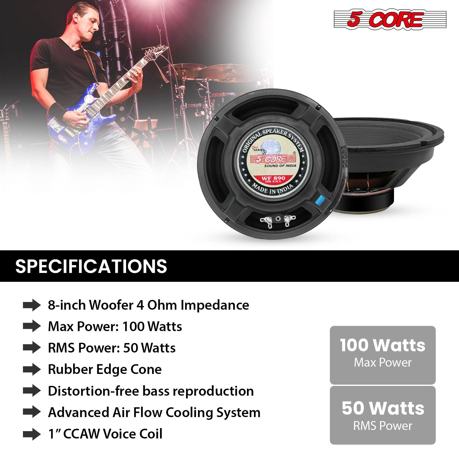 5 CORE SPEAKER SYSTEM  
ORIGINAL SOUND OF NuA WF 890 - ds  
MADE IN INDIA  

SPECIFICATIONS  
- 8-inch Woofer 4 Ohm Impedance  
- Max Power: 100 Watts  
- RMS Power: 50 Watts  
- Rubber Edge Cone  
- Distortion-free bass reproduction  
- Advanced Air Flow Cooling System  
- 1" CCAW Voice Coil  

100 Watts Max Power  
50 Watts RMS Power