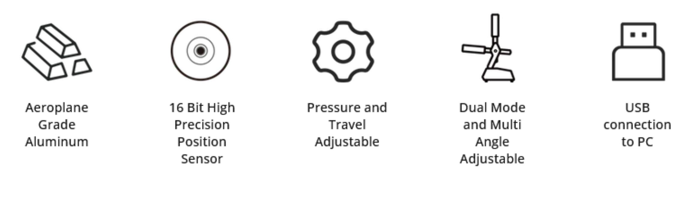 Aeroplane Grade Aluminum  
16 Bit High Precision Position Sensor  
Pressure and Travel Adjustable  
Dual Mode and Multi Angle Adjustable  
USB connection to PC