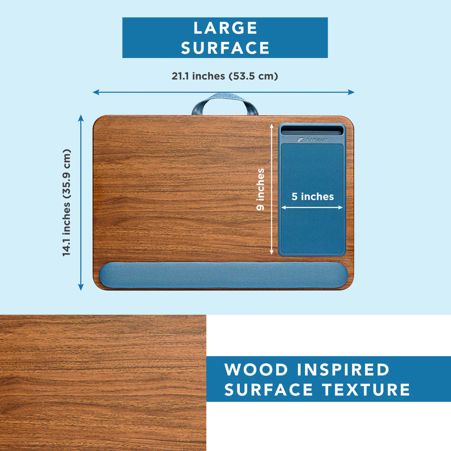 LARGE SURFACE  
21.1 inches (53.5 cm)  
14.1 inches (35.9 cm)  
9 inches  
5 inches  
WOOD INSPIRED SURFACE TEXTURE