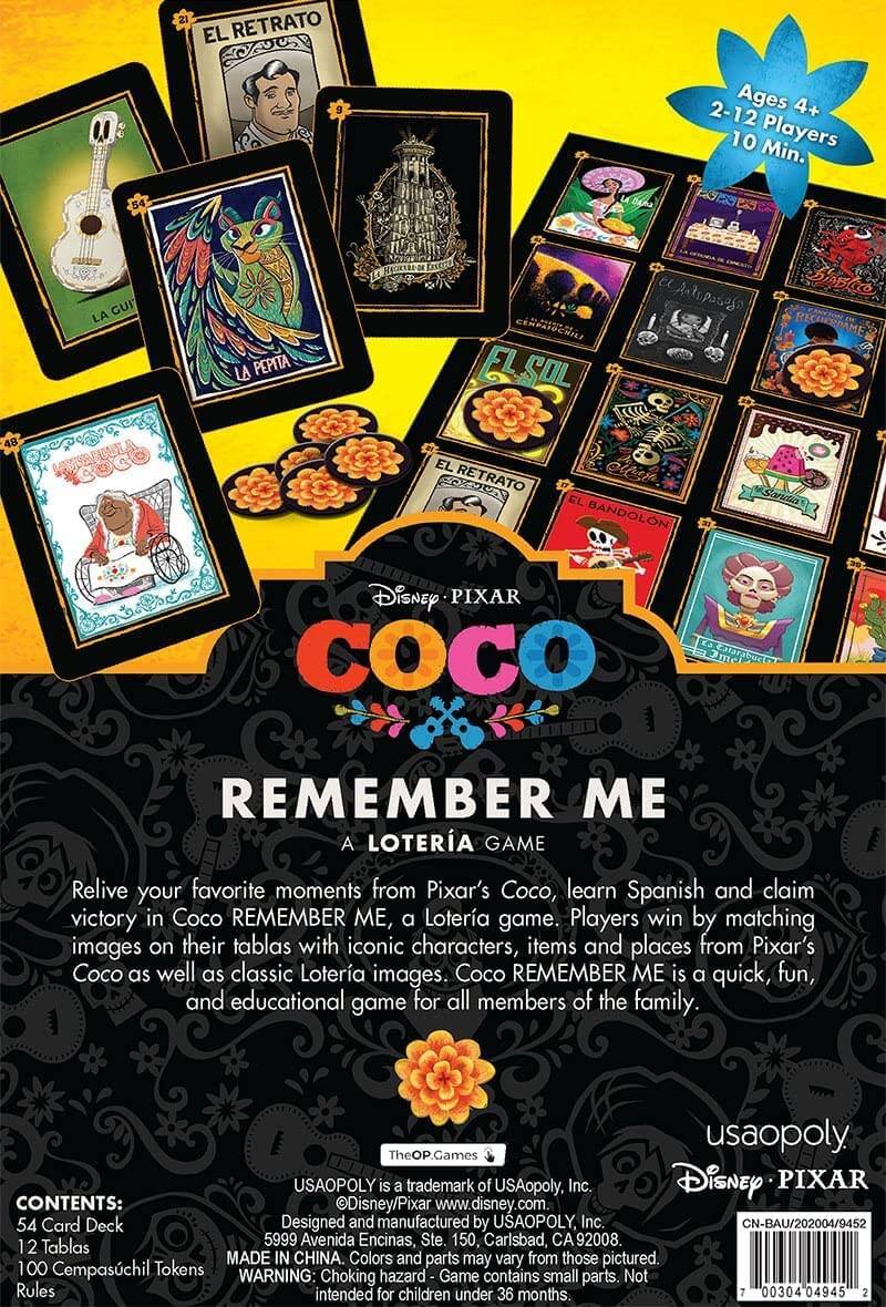 **EL RETRATO**

**Ages 4+ 2-12 Players 10 Min.**

**54 Card Deck**

**12 Tablas**

**100 Cempasúchil Tokens**

**Relive your favorite moments from Pixar's Coco, learn Spanish and claim victory in Coco REMEMBER ME, a Lotería game. Players win by matching images on their tablas with iconic characters, items and places from Pixar's Coco as well as classic Lotería images. Coco REMEMBER ME is a quick, fun, and educational game for all members of the family.**

**USAOPOLY IS a trademark of USAopoly, Inc.**

**Disney PIXAR CONTENTS:**

**Disney/Pixar**

**www.disney.com**

**54 Card Deck**

**12 Tablas**

**100 Cempasúchil Tokens**

**Rules**

**MADE IN CHINA.**

**Colors and parts may vary from those pictured.**

**WARNING: Choking hazard Game contains small parts. Not intended for children under 36 months.**

**USAOPOLY**

**Disney PIXAR**

**COCO**

**REMEMBER ME**

**A LOTERÍA GAME