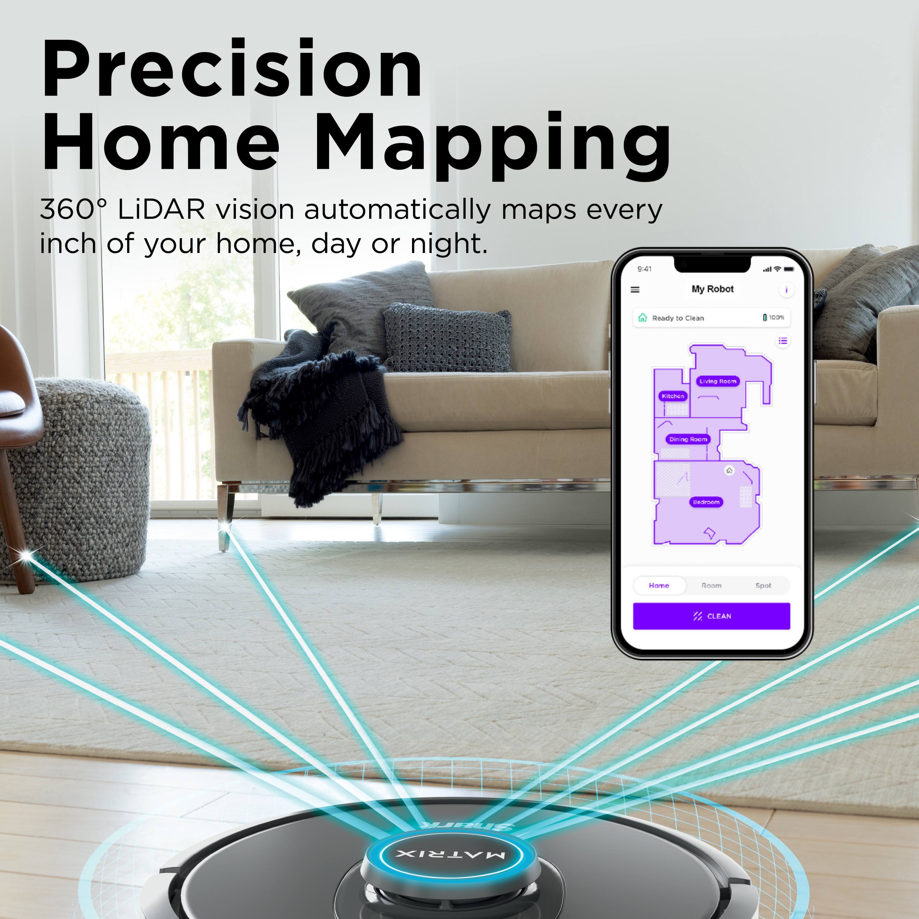 Precision Home Mapping  
360° LiDAR vision automatically maps every inch of your home, day or night.  

My Robot - Ready to Clean - 100%  

Home Room Spot  
CLEAN