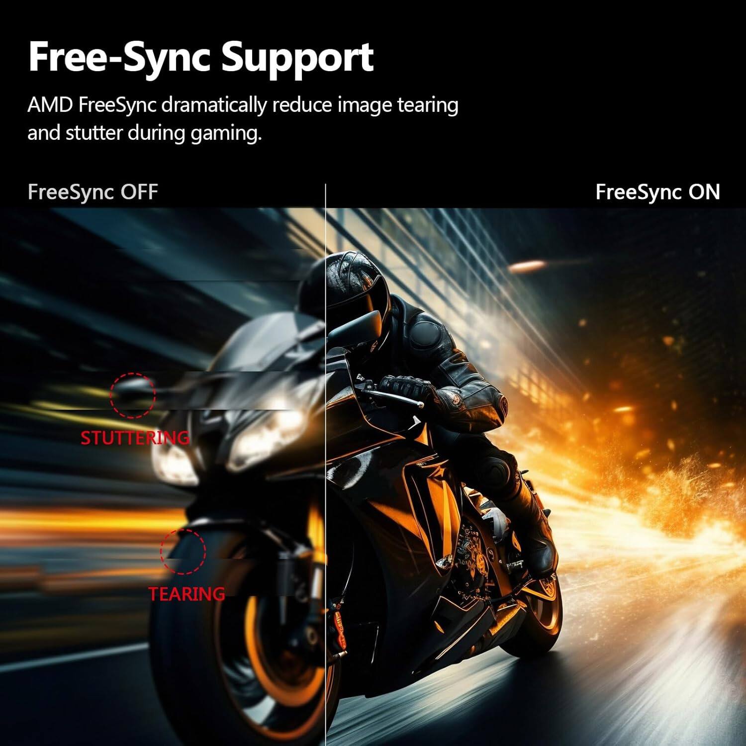 Free-Sync Support
AMD FreeSync dramatically reduce image tearing and stutter during gaming.
FreeSync OFF
FreeSync ON
STUTTERING
TEARING