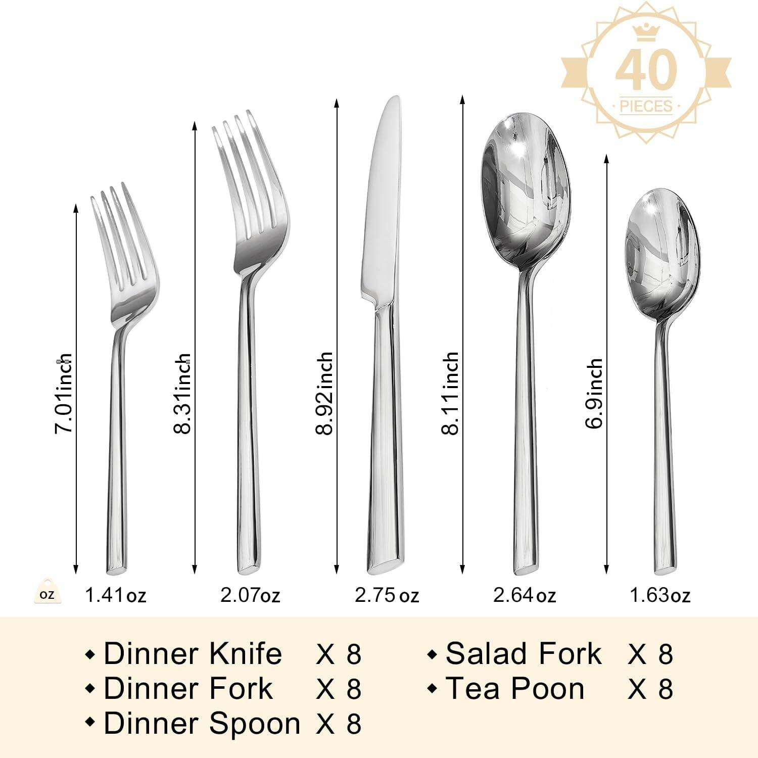 40 PIECES

- Dinner Knife X 8 (8.92 inch, 2.75 oz)
- Dinner Fork X 8 (8.31 inch, 2.07 oz)
- Dinner Spoon X 8 (8.11 inch, 2.64 oz)
- Salad Fork X 8 (7.01 inch, 1.41 oz)
- Tea Poon X 8 (6.9 inch, 1.63 oz)