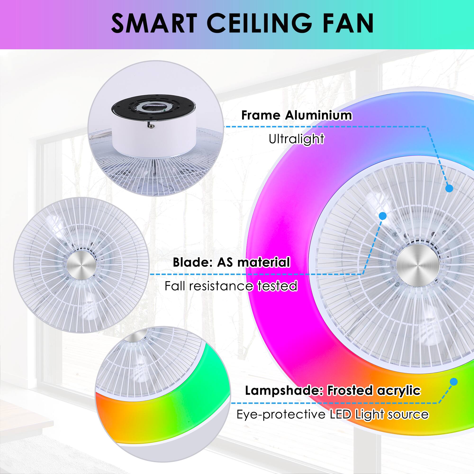 SMART CEILING FAN

- Frame: Aluminium
  - Ultralight

- Blade: AS material
  - Fall resistance tested

- Lampshade: Frosted acrylic
  - Eye-protective LED Light source
