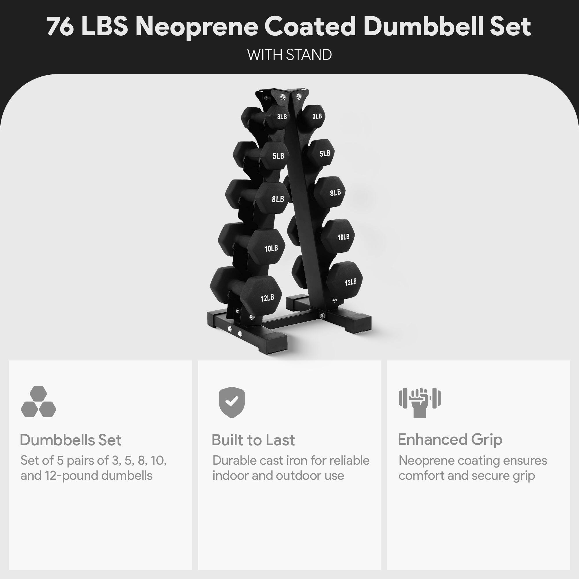 76 LBS Neoprene Coated Dumbbell Set WITH STAND

3LB 3LB 5LB 5LB 8LB 8LB 10LB 10LB 12LB 12LB

Dumbbells Set
Set of 5 pairs of 3, 5, 8, 10, and 12-pound dumbbells

Built to Last
Durable cast iron for reliable indoor and outdoor use

Enhanced Grip
Neoprene coating ensures comfort and secure grip