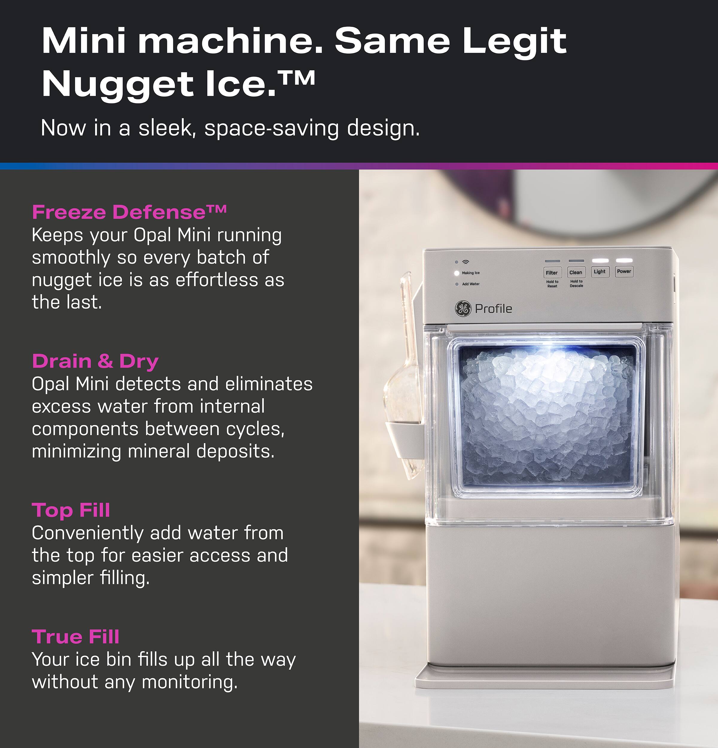 Mini machine. Same Legit Nugget Ice.™  
Now in a sleek, space-saving design.  

Freeze Defense™  
Keeps your Opal Mini running smoothly so every batch of nugget ice is as effortless as the last.  

Drain & Dry  
Opal Mini detects and eliminates excess water from internal components between cycles, minimizing mineral deposits.  

Top Fill  
Conveniently add water from the top for easier access and simpler filling.  

True Fill  
Your ice bin fills up all the way without any monitoring.