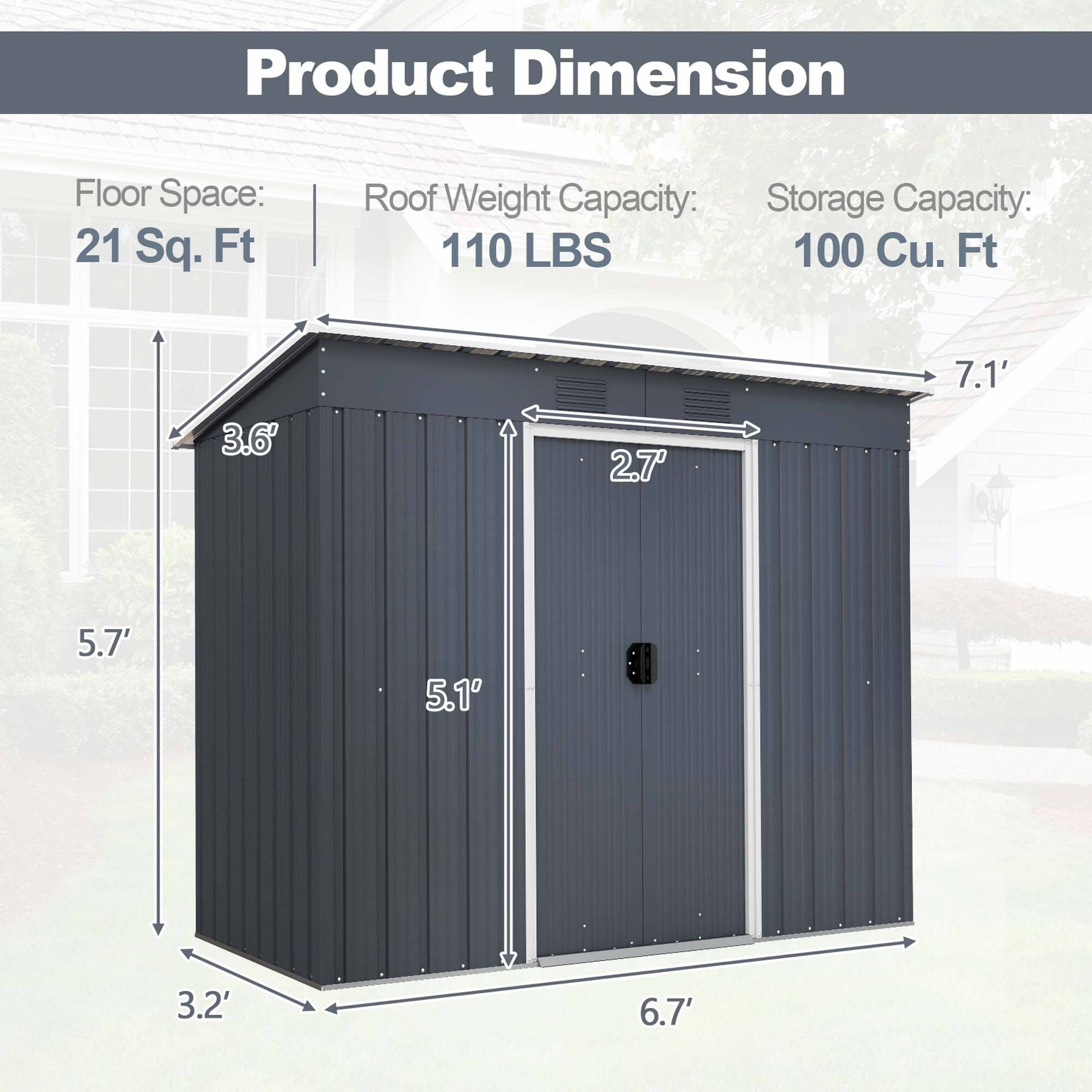 Product Dimension Floor Space: 21 Sq. Ft. Roof Weight Capacity: 100 Lbs Storage Capacity: 100 Cu. Ft. 7.1' 3.6' 2.7' 5.7' 5.1 DB 3.2' 6.7'