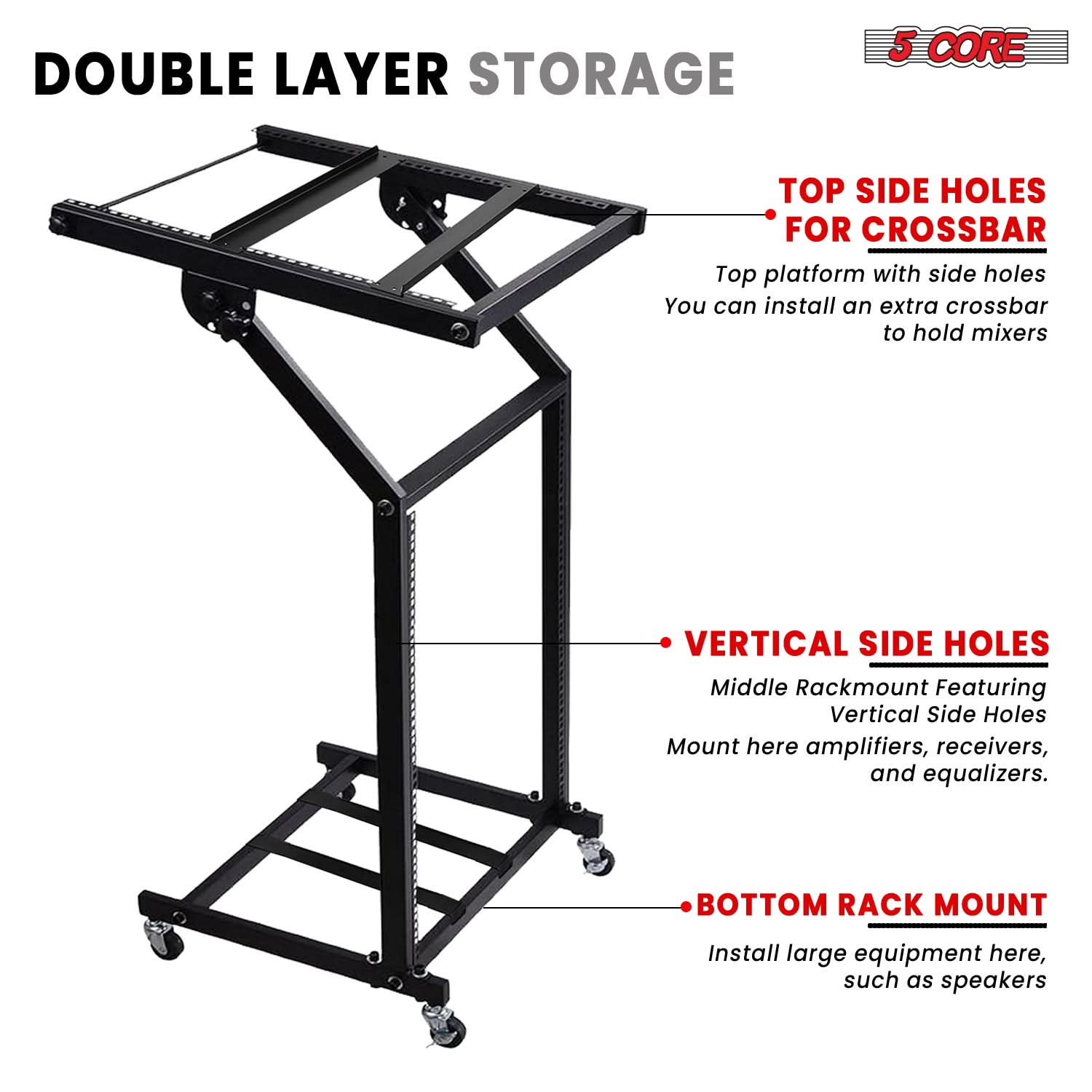 **DOUBLE LAYER STORAGE**

- **TOP SIDE HOLES FOR CROSSBAR**
  - Top platform with side holes
  - You can install an extra crossbar to hold mixers

- **VERTICAL SIDE HOLES**
  - Middle Rackmount Featuring Vertical Side Holes
  - Mount here amplifiers, receivers, and equalizers.

- **BOTTOM RACK MOUNT**
  - Install large equipment here, such as speakers

**5 CORE**