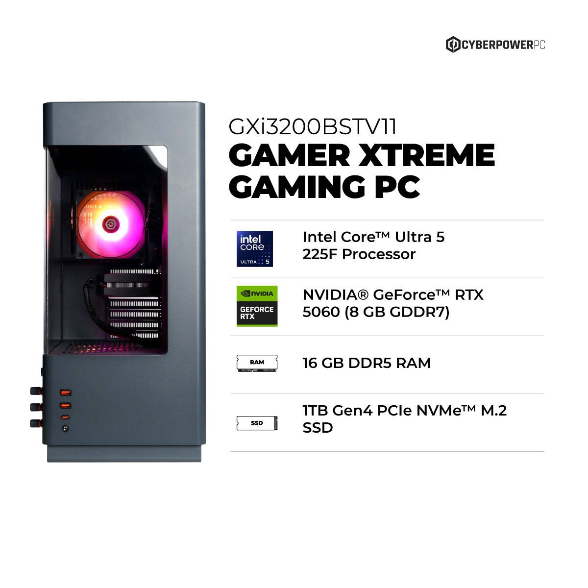 CYBERPOWERPC GXi3200BSTV11 GAMER XTREME GAMING PC  
Intel Core™ Ultra 5 225F Processor  
NVIDIA® GeForce™ RTX 5060 (8 GB GDDR7)  
16 GB DDR5 RAM  
1TB Gen4 PCIe NVMe™ M.2 SSD