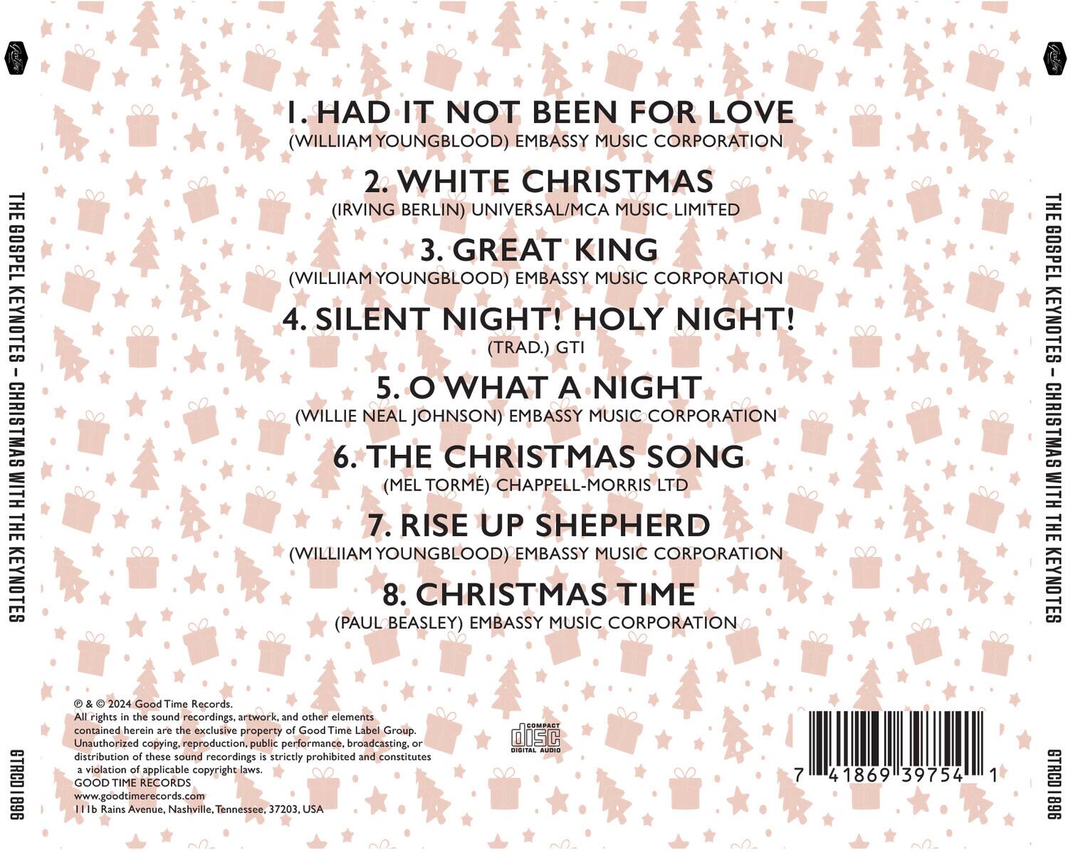 **THE GOSPEL KEYNOTES CHRISTMAS WITH THE KEYNOTES**

1. HAD IT NOT BEEN FOR LOVE  
   (WILLIAM YOUNGBLOOD) EMBASSY MUSIC CORPORATION

2. WHITE CHRISTMAS  
   (IRVING BERLIN) UNIVERSAL/MCA MUSIC LIMITED

3. GREAT KING  
   (WILLIAM YOUNGBLOOD) EMBASSY MUSIC CORPORATION

4. SILENT NIGHT! HOLY NIGHT!  
   (TRAD.) GTI

5. O WHAT A NIGHT  
   (WILLIE NEAL JOHNSON) EMBASSY MUSIC CORPORATION

6. THE CHRISTMAS SONG  
   (MEL TORME) CHAPPELL-MORRIS LTD

7. RISE UP SHEPHERD  
   (WILLIAM YOUNGBLOOD) EMBASSY MUSIC CORPORATION

8. CHRISTMAS TIME  
   (PAUL BEASLEY) EMBASSY MUSIC CORPORATION

**THE GOSPEL KEYNOTES CHRISTMAS WITH THE KEYNOTES**  
STACO 896 & 2024  
Good Time Records

All rights in the sound recordings, artwork, and other elements contained herein
