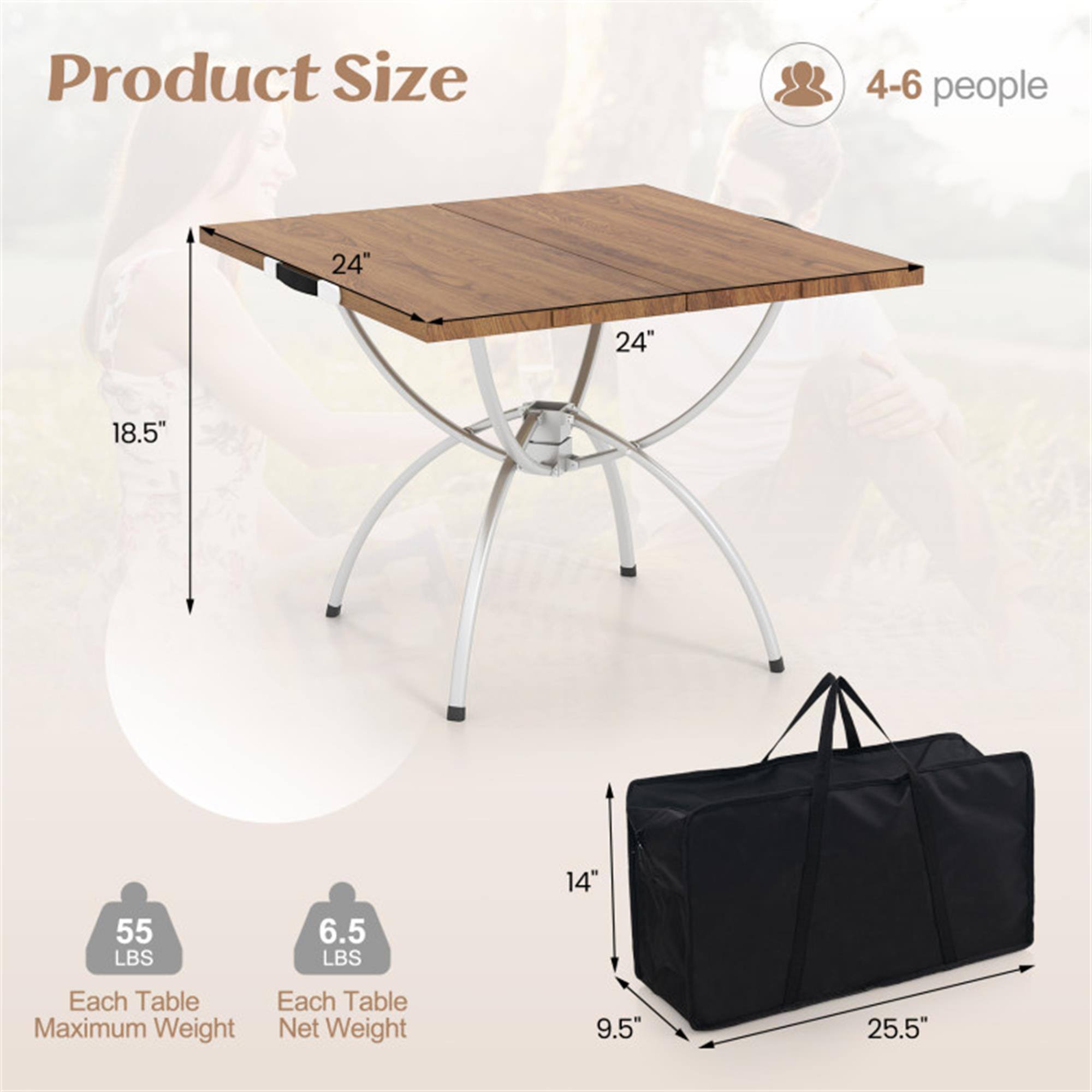 Product Size  
4-6 people  
24" x 24" x 18.5"  
Each Table Maximum Weight: 55 LBS  
Each Table Net Weight: 6.5 LBS  
Bag Size: 9.5" x 14" x 25.5"