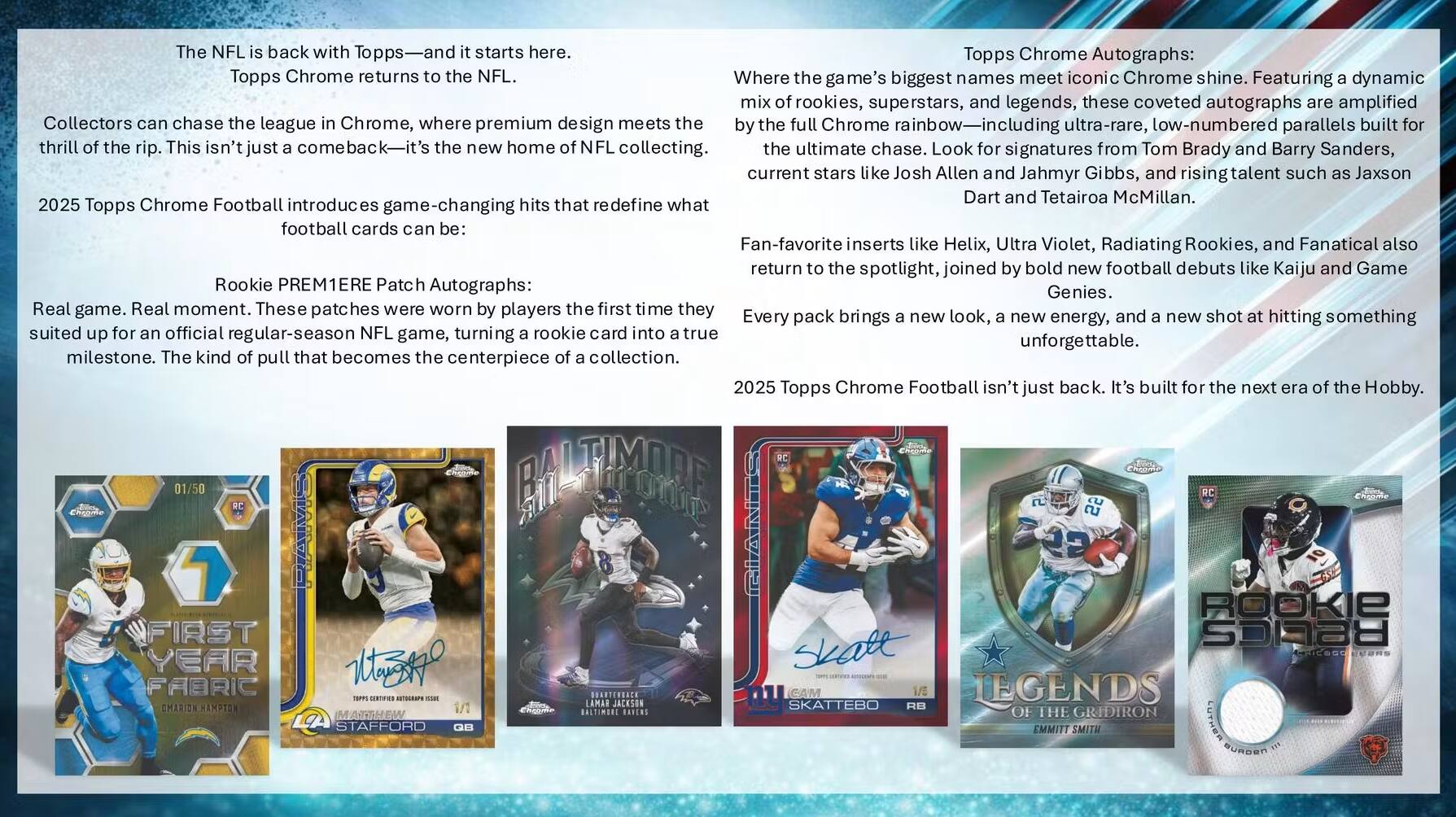 The NFL is back with Topps—and it starts here. Topps Chrome returns to the NFL.

Collectors can chase the league in Chrome, where premium design meets the thrill of the rip. This isn't just a comeback—it's the new home of NFL collecting. 2025 Topps Chrome Football introduces game-changing hits that redefine what football cards can be.

Rookie PREMIERE Patch Autographs:
Real game. Real moment. These patches were worn by players the first time they suited up for an official regular-season NFL game, turning a rookie card into a true milestone. The kind of pull that becomes the centerpiece of a collection.

Topps Chrome Autographs:
Where the game's biggest names meet iconic Chrome shine. Featuring a dynamic mix of rookies, superstars, and legends, these coveted autographs are the ultimate chase. Look for signatures from Tom Brady and Barry Sanders, current stars like Josh Allen and Jahmyr Gibbs, and rising talent such as Jaxson Dart and Tetairoa McMillan. Fan-favorite inserts like Helix, Ultra Violet, Radiating Rookies, and Fanatical also return to the spotlight, joined by bold new football debuts like Kaiju and Game Genies. Every pack brings a new look,