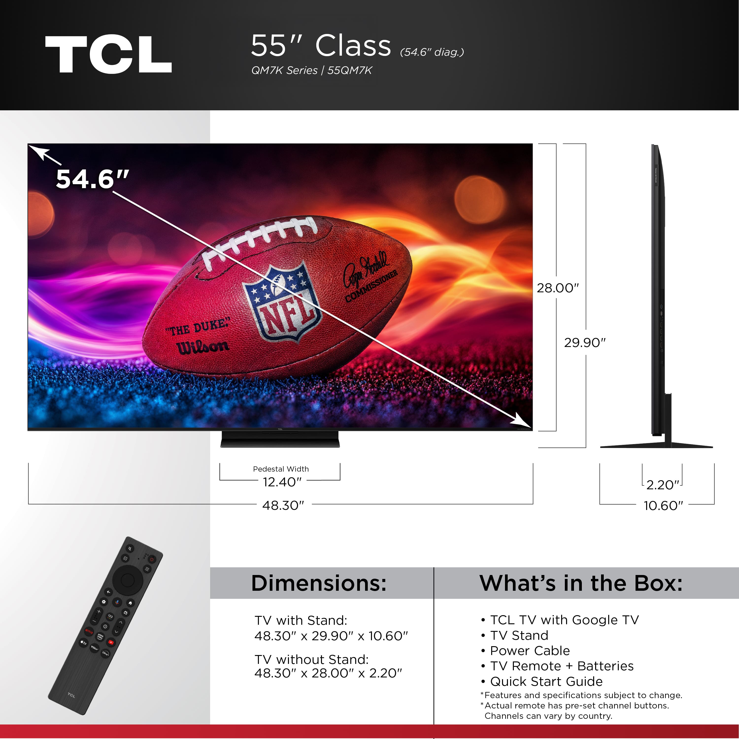TCL 55" Class (54.6" diag.) QM7K Series 55QM7K 54.6" Cof %taale COMMISSIONER "THE DUKE" NFL Wilson 28.00" 29.90" Pedestal Width 12.40" 48.30" 2.20 10.60" Dimensions: TV with Stand: 48.30" x 29.90" x 10.60" TV without Stand: 48.30" x 28.00" x 2.20" What's in the Box: TCL TV with Google TV TV Stand Power Cable TV Remote + Batteries Quick Start Guide Features and specifications subject to change. Actual remote has pre-set channel buttons. Channels cn vary by country.