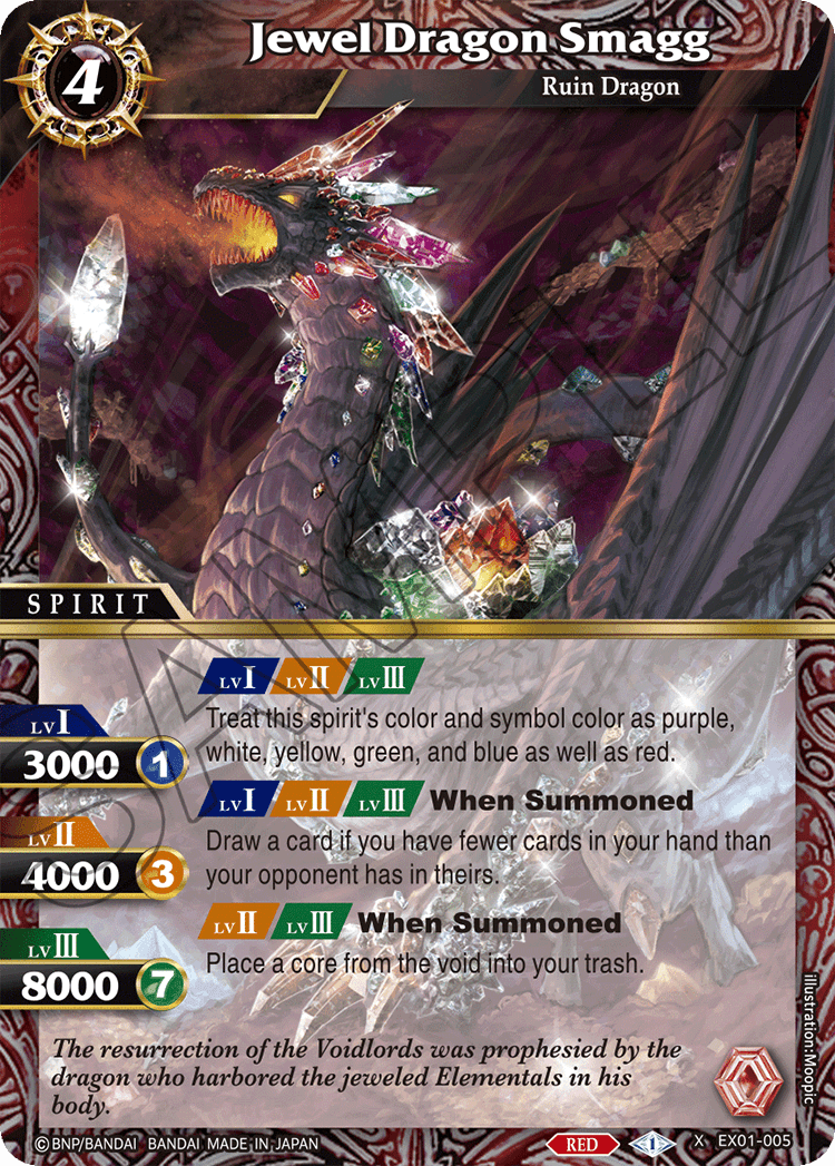 4 Jewel Dragon Smagg  
Ruin Dragon  
SPIRIT  

LvI: 3000  
LvII: 4000  
LvIII: 8000  

Treat this spirit's color and symbol color as purple, white, yellow, green, and blue as well as red.  

LvI: When Summoned  
Draw a card if you have fewer cards in your hand than your opponent has in theirs.  

LvII: When Summoned  
Place a core from the void into your trash.  

The resurrection of the Voidlords was prophesied by the dragon who harbored the jeweled Elementals in his body.  

© BNP/BANDAI BANDAI MADE IN JAPAN  
RED  
EX01-005