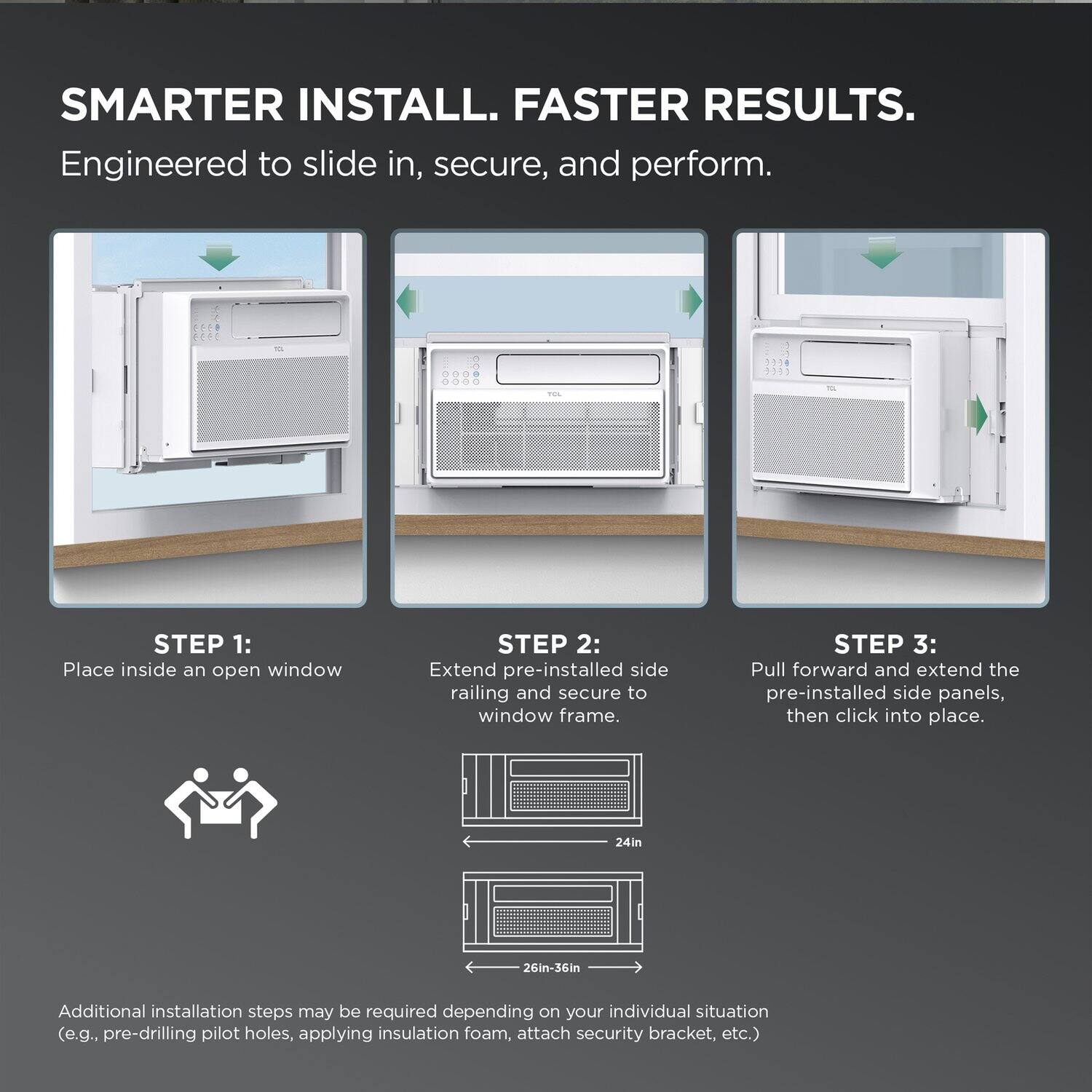 SMARTER INSTALL. FASTER RESULTS.  
Engineered to slide in, secure, and perform.

**STEP 1:**  
Place inside an open window

**STEP 2:**  
Extend pre-installed side railing and secure to window frame.

**STEP 3:**  
Pull forward and extend the pre-installed side panels, then click into place.

Additional installation steps may be required depending on your individual situation (e.g., pre-drilling pilot holes, applying insulation foam, attach security bracket, etc.)

24in  
26in-36in