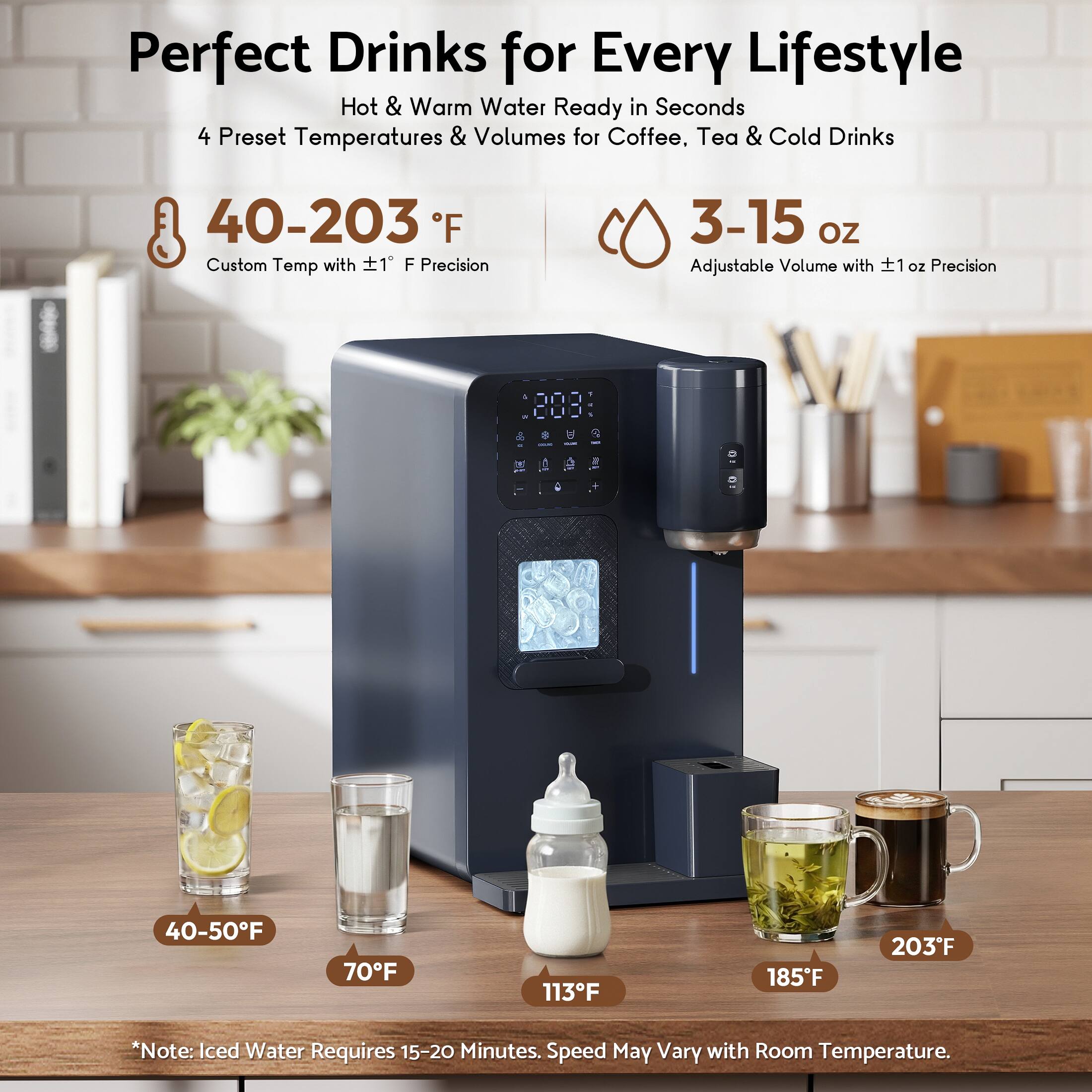 Perfect Drinks for Every Lifestyle  
Hot & Warm Water Ready in Seconds  
4 Preset Temperatures & Volumes for Coffee, Tea & Cold Drinks  

40-203°F  
Custom Temp with ±1°F Precision  

3-15 oz  
Adjustable Volume with ±1 oz Precision  

40-50°F  
70°F  
113°F  
185°F  
203°F  

*Note: Iced Water Requires 15-20 Minutes. Speed May Vary with Room Temperature.