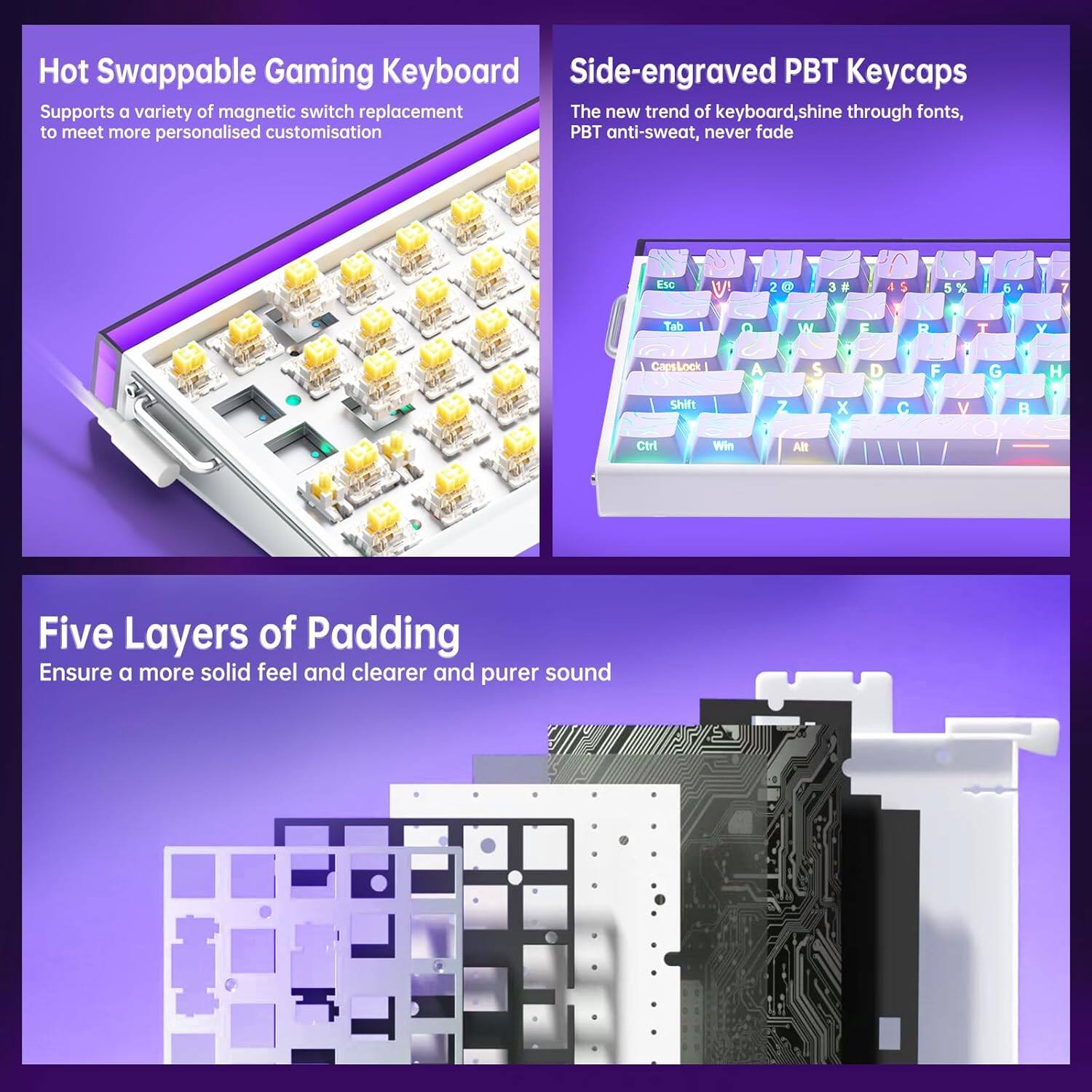 Hot Swappable Gaming Keyboard  
Supports a variety of magnetic switch replacement to meet more personalised customisation  

Side-engraved PBT Keycaps  
The new trend of keyboard, shine through fonts, PBT anti-sweat, never fade  

Five Layers of Padding  
Ensure a more solid feel and clearer and purer sound